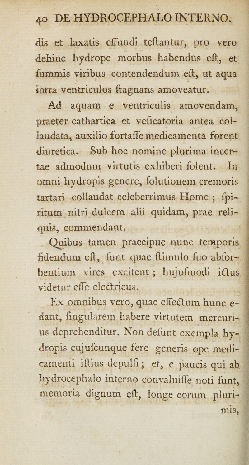 dis et laxatis effundi teftantur, pro vero dehinc hydrope morbus habendus eft, et fummis viribus contendendum eft, ut aqua intra ventriculos ftagnans amoveatur. Ad aquam e ventriculis amovendam, praeter cathartica et veficatoria antea coi- laudata, auxilio fortaffe medicamenta forent diuretica. Sub hoc nomine plurima incer¬ tae admodum virtutis exhiberi folent. In omni hydropis genere, folutionem cremoris tartari collaudat celeberrimus Home ; fpi- ritum nitri dulcem alii quidam, prae reli¬ quis, commendant» Quibus tamen praecipue nunc temporis fidendum eft, funt quae ftimulo fuo ab for- bentimn vires excitent ; hujufmodi idus videtur effe eledricus. Ex omnibus vero, quae effedum hunc e- dant, fingularem habere virtutem mercuri¬ us deprehenditur. Non defunt exempla hy¬ dropis cujufcunque fere generis ope medi¬ camenti iftius depulfi; et, e paucis qui ab hydrocephalo interno convaluiffe noti funt, memoria dignum eft, longe eorum pluri- mis,