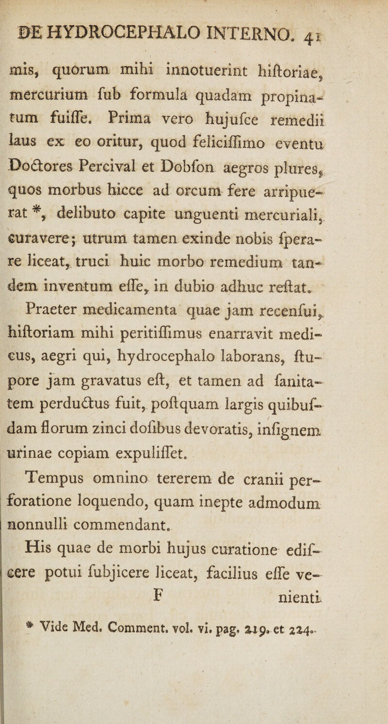 mis, quorum mihi innotuerint Inftoriae, mercurium fub formula quadam propina- tum fuifle. Prima vero hujufce remedii laus ex eo oritur, quod feliciffimo eventu Dodores Percival et Dobfon aegros ptares, quos morbus hicce ad orcum fere arripue¬ rat delibuto capite unguenti mercuriali, curavere ; utrum tamen exinde nobis ipera- re liceat, truci huic morbo remedium tan¬ dem inventum efle, in dubio adhuc reftat* Praeter medicamenta quae jam recenfup hiftoriam mihi peritiflimus enarravit medi¬ cus, aegri qui, hydrocephalo laborans, ftu- pore jam gravatus eft, et tamen ad fanita- tem perdudus fuit, poftquam largis quibuf» dam florum zinci doflbus devoratis, infignem urinae copiam expuliflet. Tempus omnino tererem de cranii per¬ foratione loquendo, quam inepte admodum nonnulli commendant., His quae de morbi hujus curatione edif- cere potui fubjicere liceat, facilius effe ve- F nienti # Vide Med. Comment. vol. vi. pag. 249. et zz^