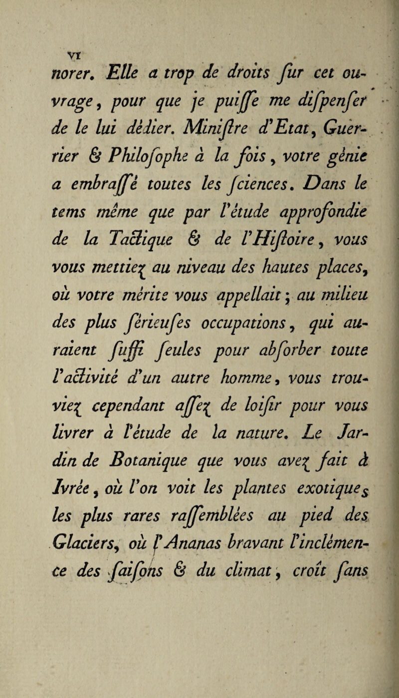 Vï norer. Elle a trop de droits fur cet ou¬ vrage, pour que je puiffe me difpenfer de le lui dédier. Minifre d’Etat, Guer¬ rier & Philofophe à la fois, votre génie a embrajfé toutes les Jciences. Dans le tems même que par l'étude approfondie de la Tactique & de l' Hifoire, vous vous mettiez au niveau des hautes places, où votre mérite vous appellait ; au milieu des plus fèrieufes occupations, qui au¬ raient fuff feules pour abforber toute l’activité d'un autre homme, vous trou- vie£ cependant a(fe[ de loifir pour vous livrer à l'étude de la nature. Le Jar¬ din de Botanique que vous ave^ fait à Ivrèe, où l’on voit les plantes exotiques les plus rares rajfemblées au pied des Glaciers, où l'Ananas bravant l'inclémen¬ ce des faifons & du climat, croît fans