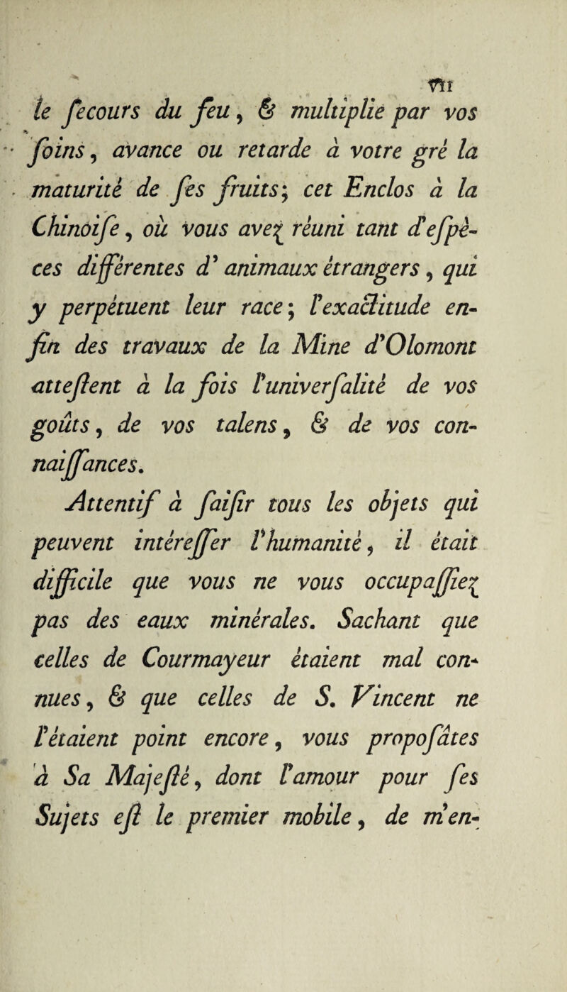 rti le fecours du feu, & multiplie par vos K foins, avance ou retarde à votre gré la maturité de fes fruits; cet Enclos à la Chinoife, oit vous ave^ réuni tant d'efpè- ces différentes d ' animaux étrangers, qui y perpétuent leur race ; l'exactitude en¬ fin des travaux de la Mine d'Olomont attefient à la fois l'univerfalité de vos goûts, de vos talens, & de vos con- naijfances. Attentif à faifir tous les objets qui peuvent intérejfer l'humanité, il était difficile que vous ne vous occupaffie£ pas des eaux minérales. Sachant que celles de Courmayeur étaient mal con¬ nues , & que celles de S. Vincent ne l'étaient point encore, vous propofâtes à Sa Majefiè, dont l'amour pour fes Sujets ejl le premier mobile, de ni en-