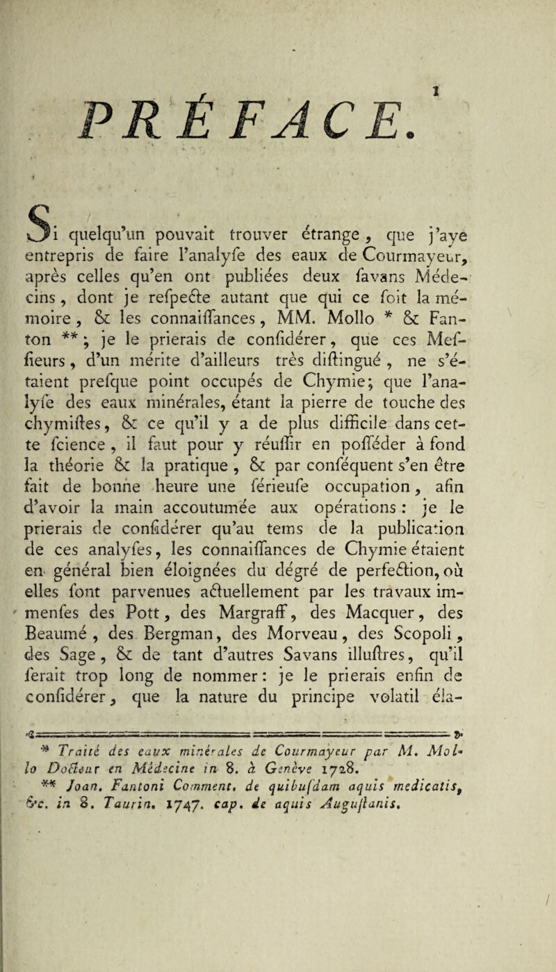 PRÉFACE Si quelqu’un pouvait trouver étrange, que j’aye entrepris de faire l’analyfe des eaux de Courmayeur, après celles qu’en ont publiées deux fa vans Méde¬ cins , dont je refpeéte autant que qui ce foit la mé¬ moire , Si les connailfances, MM. Mollo * Si Fan- ton ** ; je le prierais de confidérer, que ces Mei¬ lleurs , d’un mérite d’ailleurs très diftingué , ne s’é¬ taient prefque point occupés de Chymie; que Pana¬ lyfe des eaux minérales, étant la pierre de touche des chymiftes, Si ce qu’il y a de plus difficile dans cet¬ te fcience , il faut pour y réuffir en polTéder à fond la théorie Si la pratique , Si par conféquent s’en être fait de bonne heure une férieufe occupation, afin d’avoir la main accoutumée aux opérations : je le prierais de confidérer qu’au tems de la publication de ces analyfes, les connaiifances de Chymie étaient en général bien éloignées du dégré de perfe&ion, où elles font parvenues actuellement par les travaux im- menfes des Pott, des MargrafF, des Macquer, des Beaumé , des Bergman, des Morveau, des Scopoli, des Sage , Si de tant d’autres Savans illuftres, qu’il ferait trop long de nommer: je le prierais enfin de confidérer, que la nature du principe volatil éla— <S- ■ -im-ja,~ —t,■ „ J. * Traité des eaux minérales de Courmayeur par Al. Mol- lo Dofieur en Médecine in 8. à Genève 1728. ** Joan. Fantoni Comment, de quibufdam aquis rnedicatist &c. in 8. Taurin. 1747. cap, de aquis Augurants,