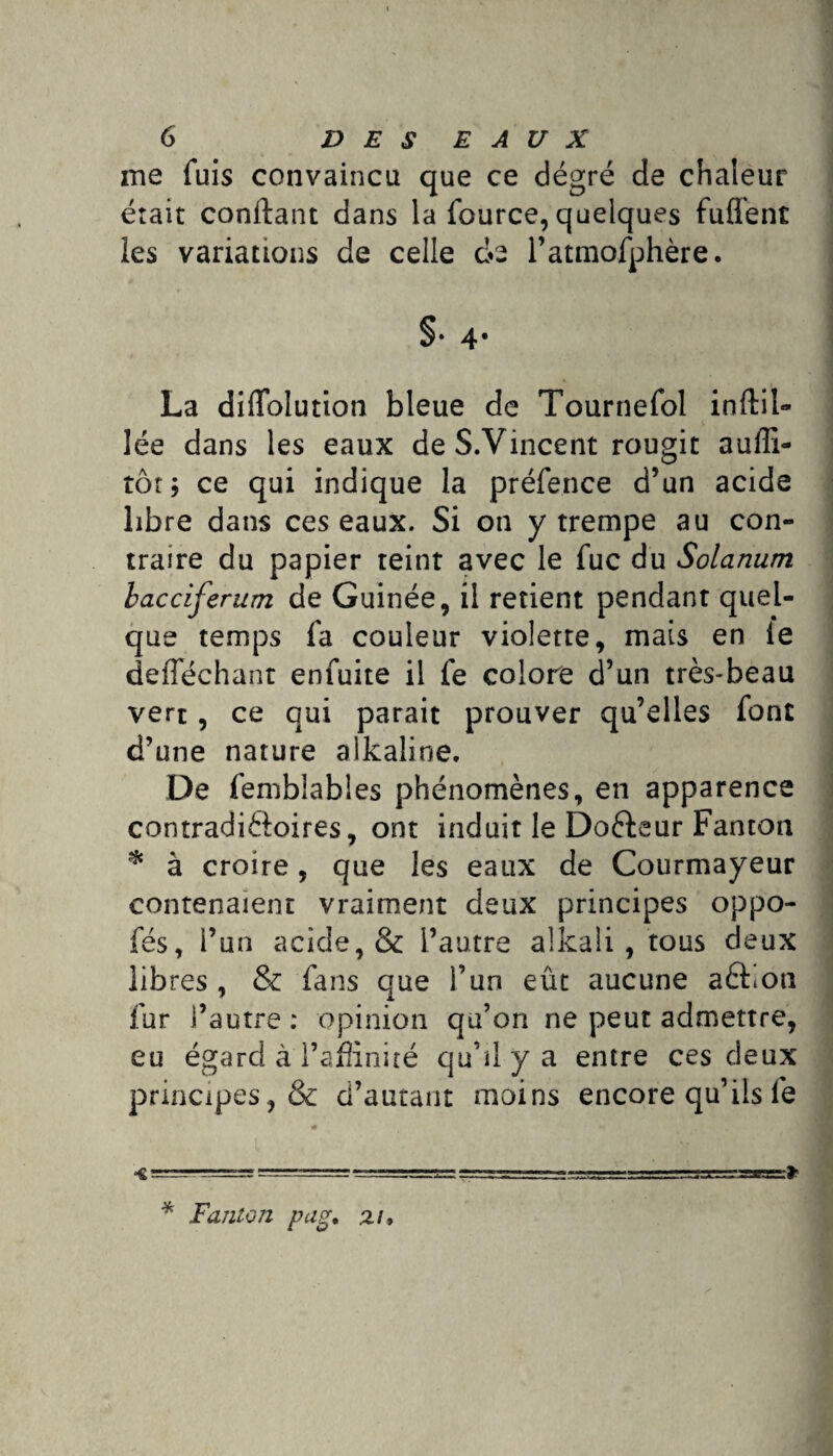 me fuis convaincu que ce dégré de chaleur était confiant dans la fource, quelques fufient les variations de celle de l’atmofphère. §• 4* La dilfolution bleue de Tournefol inftil- lée dans les eaux deS.Vincent rougit auffi- tôt ; ce qui indique la préfence d’un acide libre dans ces eaux. Si on y trempe au con¬ traire du papier teint avec le fuc du Solarium bacciferum de Guinée, il retient pendant quel¬ que temps fa couleur violette, mais en le defféchant enfuite il fe colore d’un très-beau vert , ce qui parait prouver qu’elles font d’une nature aikaline. De femblables phénomènes, en apparence contradiftoires, ont induit le Doéleur Fanton * à croire, que les eaux de Courmayeur contenaient vraiment deux principes oppo- fés, l’un acide, & l’autre alkali, tous deux libres, & fans que l’un eût aucune aèbon fur l’autre : opinion qu’on ne peut admettre, eu égard à l’affinité qu’il y a entre ces deux principes,& d’autant moins encore qu’ils 1e m < ===^= ==*= -jj-s=3aE=s3gBgs» * Fanion pag. zi7