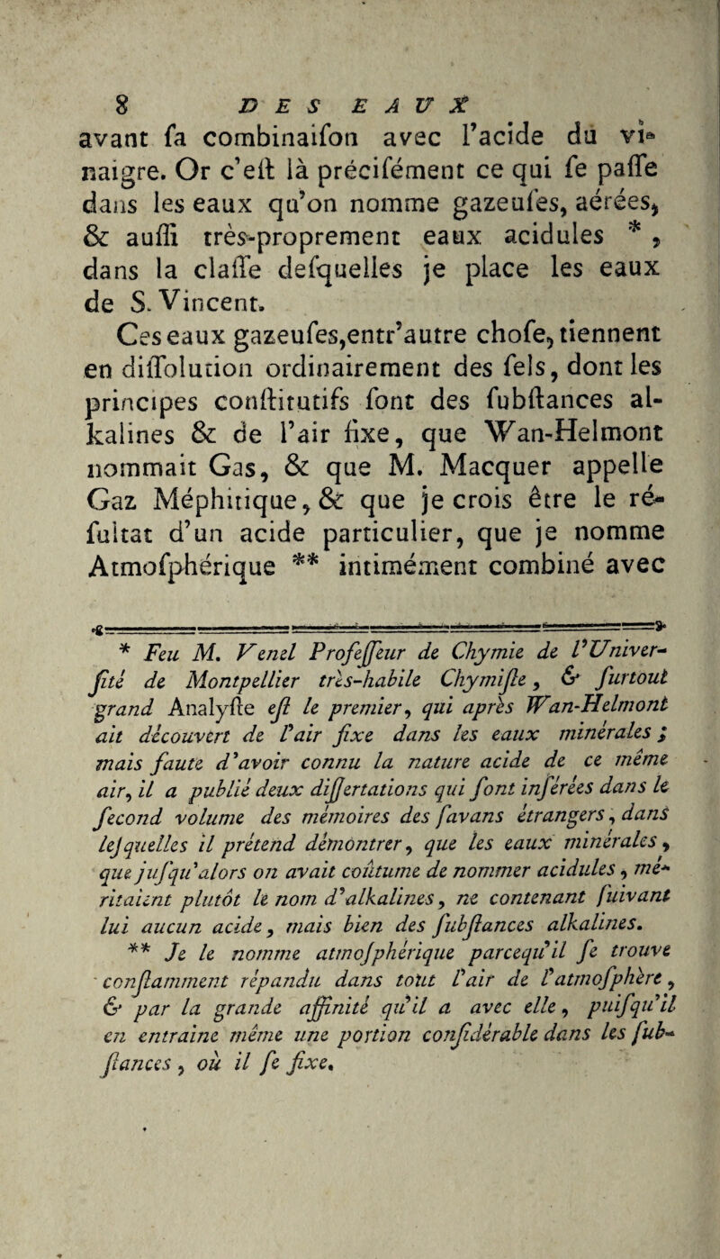 avant fa combinaifon avec l’acide du vï® naigre. Or c’eft là précifément ce qui fe parte dans les eaux qu’on nomme gazeufes, aérées* & aufli très-proprement eaux acidulés * , dans la clarté defquelles je place les eaux de S* Vincent. Ces eaux gazeufes,entr’autre chofe, tiennent en dirtfolution ordinairement des fels, dont les principes conftirutifs font des fubftances al- kalines & de l’air fixe, que Wan-Helmont nommait Gas, & que M. Macquer appelle Gaz Méphitique, & que je crois être le ré» fuitat d’un acide particulier, que je nomme Atmofphérique ** intimément combiné avec * Feu M. Vènel ProfeJJhir de Chymie de VUniver- jité de Montpellier très-habile Chymifie, & furtout grand Analyfte ejl le premier, qui après Wan-Helmont ait découvert de Pair fixe dans les eaux minérales ; mais faute d'avoir connu la nature acide de ce même air, il a publié deux difiertations qui font inférées dans le fécond volume des mémoires des favans étrangers, dans lejquelles il prétend démontrer, que les eaux minérales, que jufqu alors on avait coutume de nommer acidulés, me* ritaunt plutôt le nom d'alkalines, ne contenant fuivant lui aucun acide, mais bien des fubfiances alkalines. ** Je le nomme atmofphérique parcequ il fe trouve conflamment répandu dans tout l'air de tatmofpliert, & par la grande affinité qu il a avec elle, puifqu'il en entraine même une portion confidérable dans les fub~ fiances , où il fe fixe.