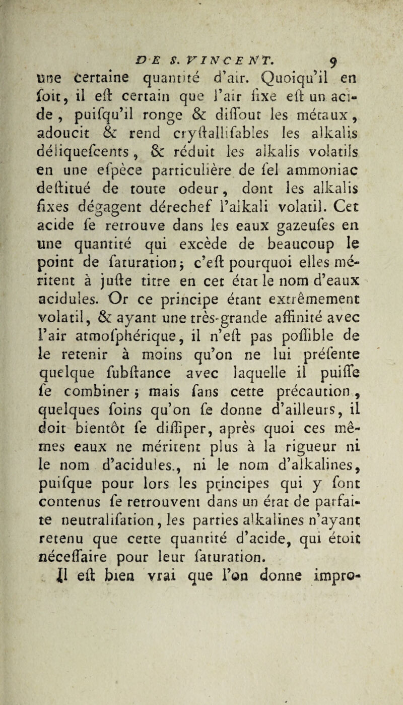 une certaine quantité d’air. Quoiqu’il en foit, il eft certain que l’air fixe eft un aci¬ de , puifqu’il ronge & diffour les métaux, adoucit & rend cryftallifabîes les aîkali.s déiiquefcents, 8e réduit les alkalis volatils en une efpèce particulière de fel ammoniac deftitué de toute odeur, dont les alkalis fixes dégagent dérechef l’aikali volatil. Cet acide fe retrouve dans les eaux gazeufes en une quantité qui excède de beaucoup le point de faturationj c’eft pourquoi elles mé¬ ritent à jufte titre en cet état le nom d’eaux acidulés. Or ce principe étant extrêmement volatil, & ayant une très-grande affinité avec l’air atmofphérique, il n’eft pas poffible de le retenir à moins qu’on ne lui préfente quelque fubftance avec laquelle il puiffe fe combiner $ mais fans cette précaution, quelques foins qu’on fe donne d’ailleurs, il doit bientôt fe diffiper, après quoi ces mê¬ mes eaux ne méritent plus à la rigueur ni le nom d’acidules., ni le nom d’aikalines, puifque pour lors les principes qui y font contenus fe retrouvent dans un érat de parfai¬ te neutralifation, les parties akalines n’ayant retenu que cette quantité d’acide, qui étoit néceffaire pour leur faturation. eft bien vrai que l’on donne impro-