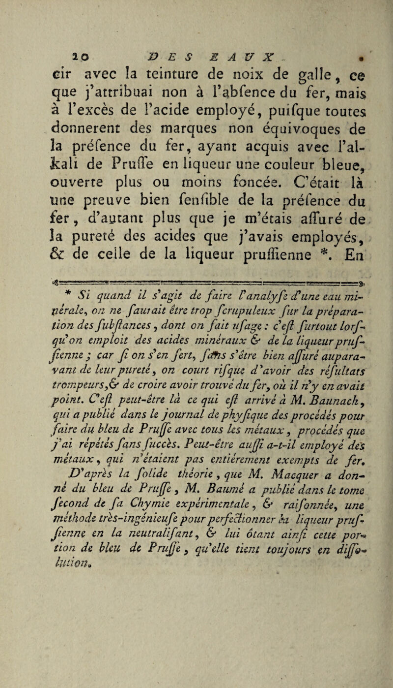 cir avec la teinture de noix de galle, ce que j’attribuai non à l’abfencedu fer, mais à l’excès de l’acide employé, puifque toutes donnèrent des marques non équivoques de la préfence du fer, ayant acquis avec l’al- fcali de Pruffe en liqueur une couleur bleue, ouverte plus ou moins foncée. C’était là une preuve bien fenftble de la préfence du fer, d’autant plus que je m’étais alluré de la pureté des acides que j’avais employés, & de celle de la liqueur pruffienne * *. En ~'n ^ —■' —rsr.! < . '==8» * Si quand IL s'agit de faire Vanalyfe d'une eau mi¬ nérale, on 7ie faurait être trop fcrupuleux fur la prépara¬ tion des fubfiances, dont on fait ufage : c'efl fartout lorf- qu'on tmploit des acides minéraux & de la liqueur pruf¬ fienne ; car fi on s'en fert, ftfis s'être bien ajfuré aupara¬ vant de leur pureté, on court rifque d'avoir des rêfultats trompeurs,& de croire avoir trouvé du fer, où il n'y en avait point. Cefl peut-être la ce qui ef arrivé à M. Baunack , qui a publié dans le journal de phyfique des procédés pour faire du bleu de Pruffe avec tous les métaux , procédés que j'ai répétés fans fuccès. Peut-être auffi a-t-il employé des métaux, qui n étaient pas entièrement exempts de fer. D'après la folide théorie, que M. Macquer a don¬ né du bleu de Pruffe , M. Baumè a publié dans le tome fécond de fa Chymie expérimentale, & raifannée, une méthode très-ingénieufe pour perfectionner ki liqueur pruf¬ fienne en la neutralifant, & lui ôtant ainf cette por** tion de bleu de Pruffe , quelle tient toujours en diffo* Union»