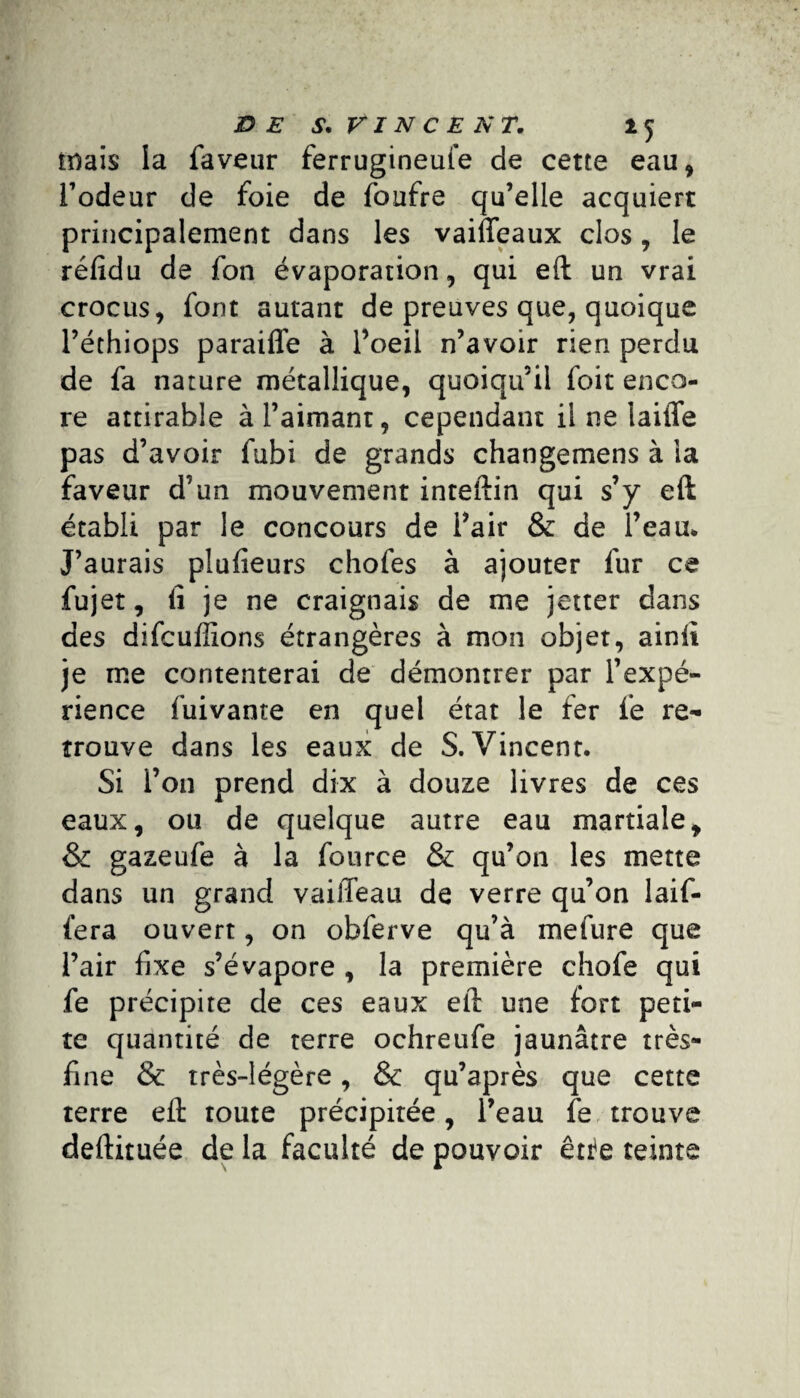 mais la faveur ferrugineufe de cette eau* l’odeur de foie de foufre qu’elle acquiert principalement dans les vaiffeaux clos, le réfidu de fon évaporation* qui eft un vrai crocus* font autant de preuves que* quoique l’éthiops paraiffe à l’oeil n’avoir rien perdu de fa nature métallique* quoiqu’il foit enco¬ re attirable à l’aimant, cependant il ne laiffe pas d’avoir fubi de grands changemens à la faveur d’un mouvement inteftin qui s’y eft établi par le concours de i’air & de l’eau* J’aurais plufieurs chofes à ajouter fur ce fujet, lî je ne craignais de me jetter dans des difcuffions étrangères à mon objet, ainlt je me contenterai de démontrer par l’expé¬ rience fuivante en quel état le fer fe re¬ trouve dans les eaux de S. Vincent. Si l’on prend dix à douze livres de ces eaux, ou de quelque autre eau martiale* & gazeufe à la fource & qu’on les mette dans un grand vaiffeau de verre qu’on laif- fera ouvert, on obferve qu’à mefure que l’air fixe s’évapore * la première chofe qui fe précipite de ces eaux eft une fort peti¬ te quantité de terre ochreufe jaunâtre très- fine & très-légère * & qu’après que cette terre eft toute précipitée, l’eau fe trouve deftituée de la faculté de pouvoir êr^e teinte