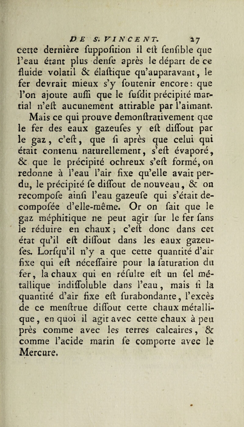 cette dernière fuppofition il eft fenfible que l’eau étant plus denfe après le départ de ce fluide volatil & élaftique qu’auparavant, le fer devrait mieux s’y foutenir encore: que l’on ajoute auffi que le fufdit précipité mar¬ tial n’eft aucunement attirable par l’aimanr. Mais ce qui prouve demonftrativement que le fer des eaux gazeufes y eft diffout par le gaz, c’eft, que fi après que celui qui était contenu naturellement, s’eft évaporé, & que le précipité ochreux s’eft formé, on redonne à l’eau l’air fixe qu’elle avait per¬ du, le précipité fe diffout de nouveau, & on recompofe ainfi l’eau gazeufe qui s’était de- compofée d’elle-même. Or on fait que le gaz méphitique ne peut agir fur le fer fans le réduire en chaux ; c’eft donc dans cet état qu’il eft diffout dans les eaux gazeu¬ fes, Lorfqu’il n’y a que cette quantité d’air fixe qui eft néceffaire pour la faturation du fer, la chaux qui en réfulte eft un fel mé¬ tallique indiffoluble dans l’eau, mais fi la quantité d’air fixe eft furabondante, l’excès de ce menftrue diffout cette chaux métalli¬ que, en quoi il agit avec cette chaux à peu près comme avec les terres calcaires, & comme l’acide marin fe comporte avec le Mercure, t