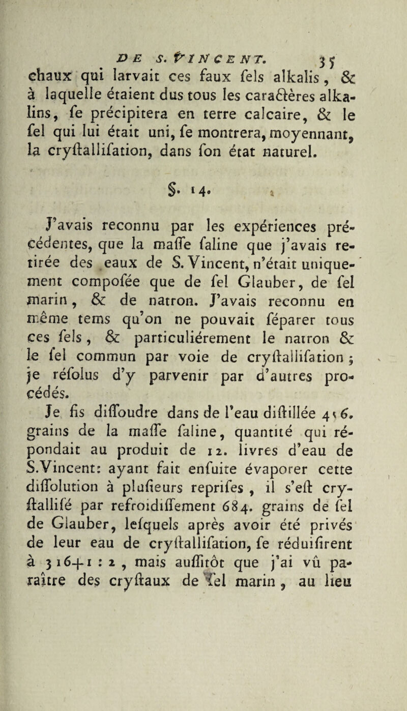 ve s. Pincent. 3 y chaux qui Iarvait ces faux Tels alkalis, & à laquelle étaient dus tous les cara&ères alka- îins, fe précipitera en terre calcaire, & le fel qui lui était uni, fe montrera, moyennant* la cryftaiiifation, dans fon état naturel. §• 14° % J’avais reconnu par les expériences pré¬ cédentes, que la mafie faline que j’avais re¬ tirée des eaux de S, Vincent, n’était unique¬ ment compofée que de fel Glauber, de fel marin, & de natron. J’avais reconnu en même tems qu’on ne pouvait féparer tous ces fels , & particuliérement le natron & le le! commun par voie de cryftaliifation y je réfolus d’y parvenir par d’autres pro- r J / 1 cédés. Je fis diflbudre dans de l’eau diftillée 4* 6, grains de la maffe faline, quantité qui ré¬ pondait au produit de 12. livres d’eau de S.Vincent: ayant fait enfuite évaporer cette diffolution à plufieurs reprifes , il s’elt cry- ftallifé par refrmdiffement 684. grains de fel de Glauber, lefquels après avoir été privés de leur eau de cryltallifation, fe réduifîrent à 316+1 : 2 , mais auffitôc que j’ai vû pa¬ raître des cryftaux de Tel marin , au lieu