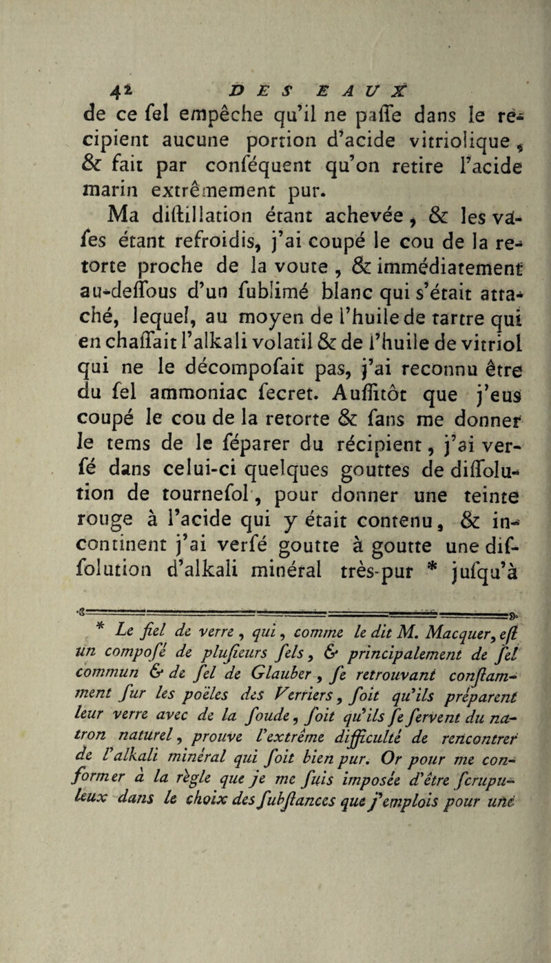 de ce fel empêche qu’il ne paffe dans le ré¬ cipient aucune portion d’acide vitriolique , & fait par conféquent qu’on retire l’acide marin extrêmement pur. Ma diftillation étant achevée, & les vai- fes étant refroidis, j’ai coupé le cou de la re- torte proche de la voûte , & immédiatement au^deflbus d’un fublimé blanc qui s’était atta¬ ché, lequel, au moyen de l’huile de tartre qui en chaffait l’alkali volatil & de l’huile de vitriol qui ne le décompofait pas, j’ai reconnu être du fel ammoniac fecret. Auffitôt que j’eus coupé le cou de la retorte & fans me donner le tems de le féparer du récipient, j’ai ver- fé dans celui-ci quelques gouttes de diflolu- tion de tournefol, pour donner une teinte rouge à l’acide qui y était contenu, & in-* continent j’ai verfé goutte à goutte une dif- folution d’alkali minéral très-pur * jufqu’à * Le fiel de verre , qui, comme le dit M. Macquer, e(l un compofié de plujîeurs fiels, & principalement de fiel commun & de fiel de Glauber, fie retrouvant conflam- ment fiur les po'èles des Verriers 9 fioit qu'ils préparent leur verre avec de la fioude, fioit qu'ils fie fervent du na- tron naturel, prouve Vextrême difficulté de rencontrer de l alkali minerai qui fioit bien pur. Or pour me con~ former a la règle que je me fuis imposée d'être fcrupu- leux dans le choix des fiubfiances que j'emplois pour une