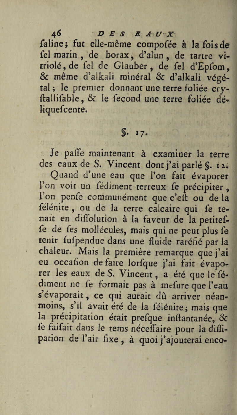 faline; fut elle-même compofée à la fois de fel marin , de borax, d’alun, de tartre vi¬ triolé, de fel de Glauber, de fel d’Epfom, & même d’aikali minéral & d’alkali végé¬ tal ; le premier donnant une terre foliée cry- ftallifable, & le fécond une terre foliée dé^- liquefcente. §• 17« Je paffe maintenant à examiner la terre des eaux de S. Vincent dont j’ai parlé §. i i. Quand d’une eau que l’on fait évaporer l’on voie un fédunent terreux fe précipiter , Ton penfe communément que c’eft ou de la felenue , ou de la terre calcaire qui fe te¬ nait en diffolution à la faveur de la petitef- fe de fes mollécules, mais qui ne peut plus fe tenir fufpendue dans une fluide raréfié par la chaleur. Mais la première remarque que j’ai eu occafion défaire lorfque j’ai fait évapo¬ rer les eaux de S. Vincent, a été que le fé- dîment ne le formait pas à mefure que l’eau s évaporait, ce qui aurait dû arriver néan¬ moins, s’il avait été de la félénite; mais que la précipitation était prefque inftantanée, & fe faifait da ns le tems néceflaire pour la dilîi- pation de l’air fixe , à quoi j’ajouterai enco-