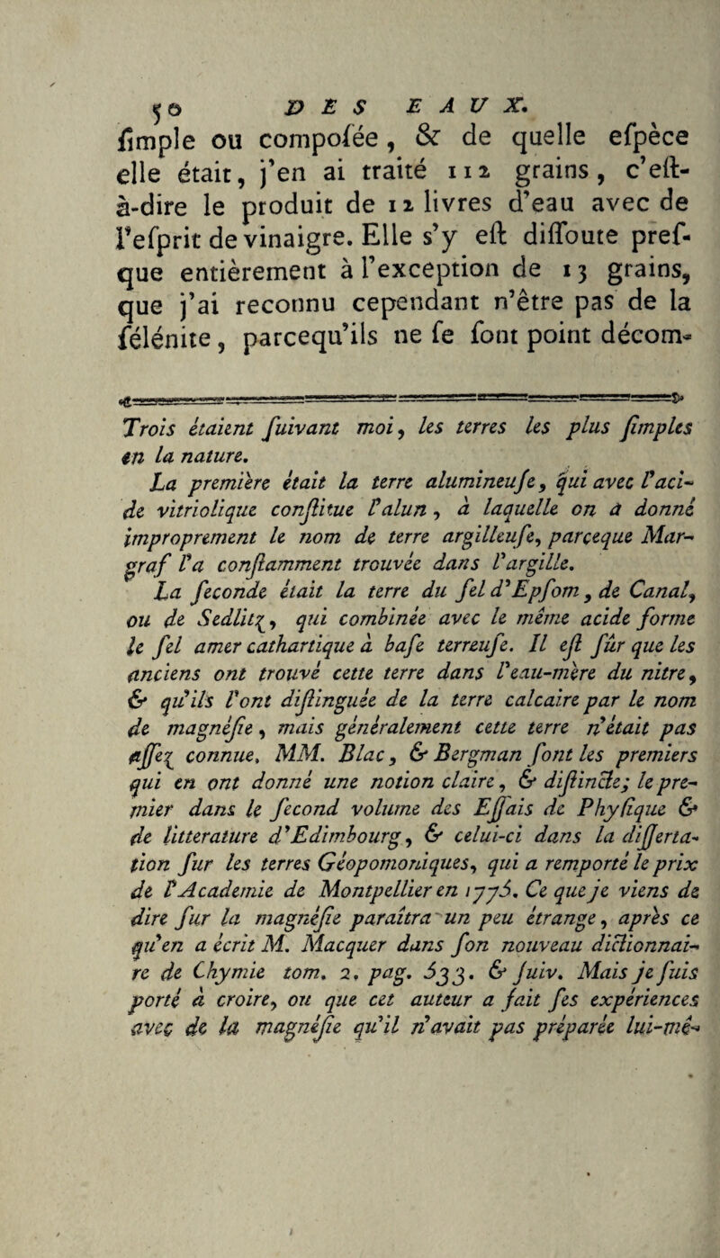 5© DES EAUX. Simple ou compofëe, & de quelle efpèce die était, j’en ai traité m grains, c’eft- à-dire le produit de n livres d’eau avec de l’efprit de vinaigre. Elle s’y eft diffoute pref- que entièrement à l’exception de 13 grains, que j’ai reconnu cependant n’être pas de la félénite, parcequ’ils ne fe font point décom- - ..... I ...T-,—-.» ' 1 ' S» Trois étaient fuivant moi, les terres les plus (impies in la. nature. La première était la terre alumineufe 9 qui avec P aci¬ de vitriolique conjlitue P alun , à laquelle on à donné improprement le nom de terre argilleufe, parçeque Mar- graf P a conjlamment trouvée dans Pargille. La fécondé était la terre du fel d'Epfom 9 de Canal9 ou de Sedlit^y qui combinée avec le même acide forme le fel amer cathartique a bafe terreufe. Il ejl fur que les anciens ont trouvé cette terre dans Peau-mère du nitre9 & qu ils Pont diflinguée de la terre calcaire par le nom de magnêfe, mais généralement cette terre nétait pas fijfe^ connue» MM. B lac, & Bergman font les premiers qui en ont donné une notion claire, & difincle; le pre¬ mier dans le fécond volume des Ejjais de Phyfiquc & de littérature dPEdimbourg, & celui-ci dans la difjerta¬ lion fur les terres Géopomoniques, qui a remporté le prix de P Academie de Montpellier en iyyd>. Ce que je viens de dire fur la magnifie paraîtra ~ un peu étrange, apres ce quen a écrit M. Macquer dans fon nouveau dictionnai¬ re de Chymie tom. 2, pag. Jjj. & juiv. Mais je fuis porté à croire, on que cet auteur a fait fes expériences avec de la magnifie qu’il n avait pas préparée lui-mê^