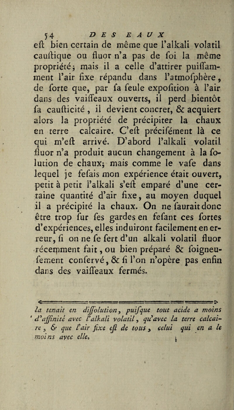 eft bien certain de même que l’alkali volatil cauffique ou fluor n’a pas de foi la même propriété* mais il a celle d’attirer puiffam- ment l’air fixe répandu dans Patmofphère, de forte que, par fa feule expofition à l’air dans des vaiffeaux ouverts, il perd bientôt fa caufticité , il devient concret, & acquiert alors la propriété de précipiter la chaux en terre calcaire. C’efl: précifément là ce qui m’efl: arrivé. D’abord l’alkali volatil fluor n’a produit aucun changement à la fo- lution de chaux* mais comme le vafe dans lequel je fefais mon expérience était ouvert, petit à petit l’alkali s’efl: emparé d’une cer¬ taine quantité d’air fixe, au moyen duquel il a précipité la chaux. On ne fauraitdonc être trop fur fes gardes en fefant ces fortes d’expériences, elles induiront facilement en er¬ reur, fi on ne fe fert d’un alkali volatil fluor récerpment fait, ou bien préparé & foigneu- fement confervé, & fi l’on n’opère pas enfin dans des vaiffeaux fermés. la tenait en diffolution, puifqne tout acide a moins 'd'affinité avec l'alkali volatil, qiiavec la terre calcai¬ re y & que l'air fixe cjl de tous y celui qui en a h moins avec elle9 « t