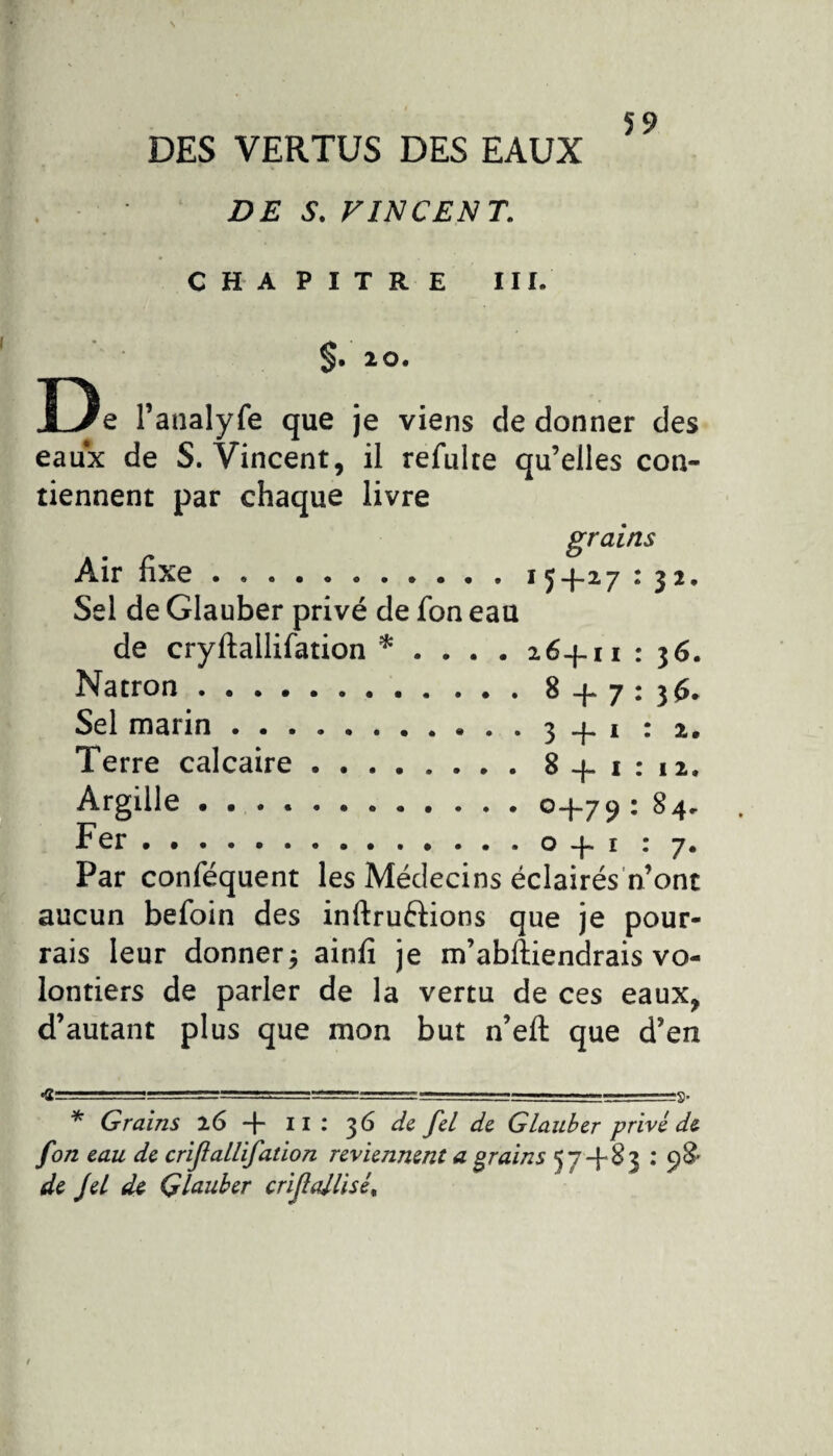 DES VERTUS DES EAUX DES. VINCENT. 59 CHAPITRE III. §. 20. D e l’analyfe que je viens de donner des eaux de S. Vincent, il refulte qu’elles con¬ tiennent par chaque livre grains Air fixe.15+27 : 32. Sel de Glauber privé de Ion eau de cryftallifation * . . . . 26+11 : 36. Natron.8 + 7:36. Sel marin.3 + 1:2. Terre calcaire.8+1:12. Argille ..0+79: 84. Fer.o + 1 : 7. Par conféquent les Médecins éclairés n’ont aucun befoin des inftruftions que je pour¬ rais leur donner, ainfi je m’abftiendrais vo¬ lontiers de parler de la vertu de ces eaux, d’autant plus que mon but n’eft que d’en * Grains 26 + il : 36 de fel de Glauber privé de fon eau de crijlallifation reviennent a grains 57+83 : 98' de Jet de Glauber crijlattisé.