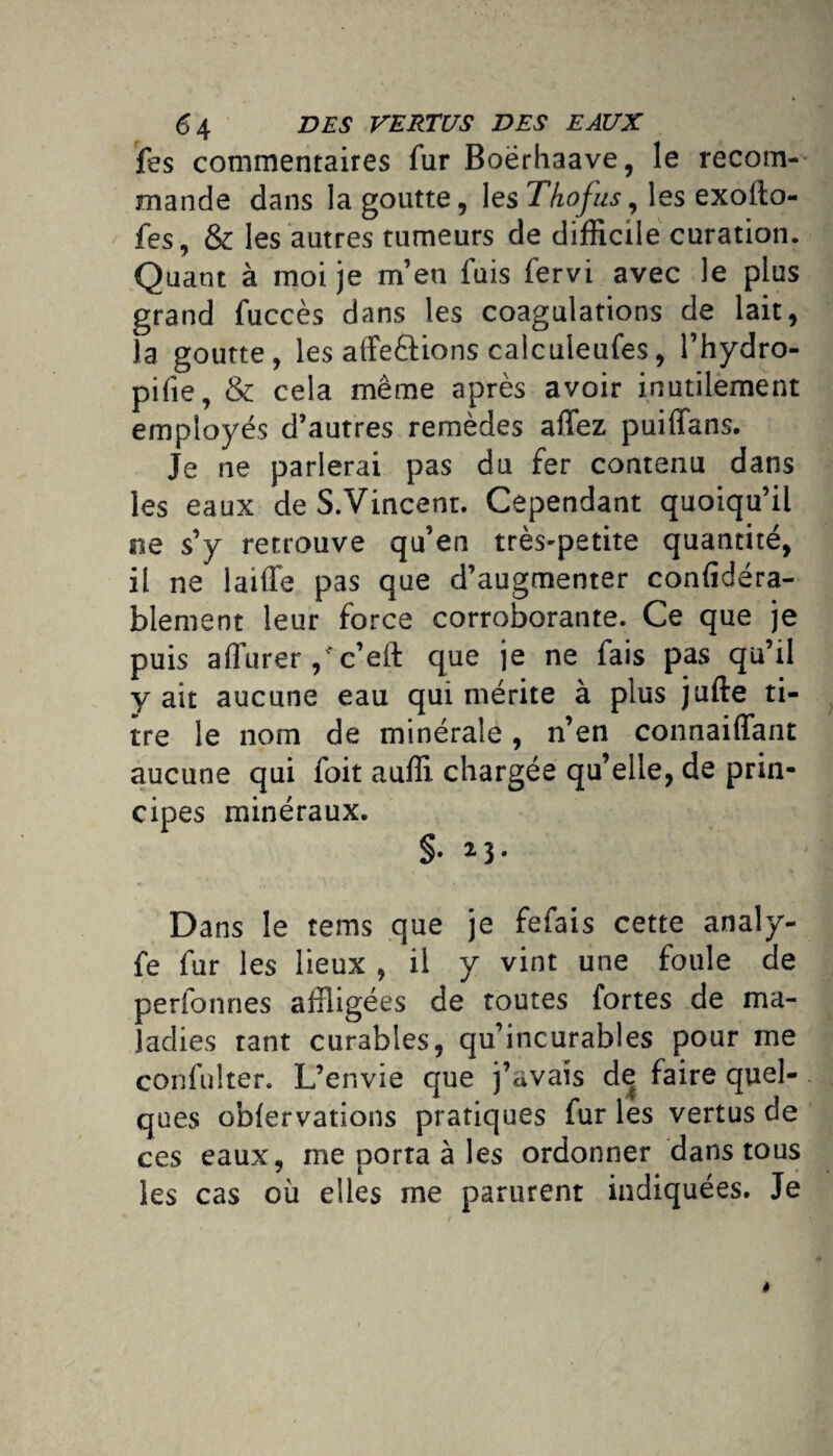 fes commentaires fur Boërhaave, le recom¬ mande dans la goutte, les Thofus, les exollo- fes, & les autres tumeurs de difficile curation. Quant à moi je m’en fuis fervi avec le plus grand fuccès dans les coagulations de lait, la goutte, les alfeftions calculeufes, l’hydro- pifie, & cela même après avoir inutilement employés d’autres remèdes affez puiffans. Je ne parlerai pas du fer contenu dans les eaux de S.Vincent. Cependant quoiqu’il ne s’y retrouve qu’en très-petite quantité, il ne laiffe pas que d’augmenter confidéra- blement leur force corroborante. Ce que je puis aflurer/c’eft que je ne fais pas qu’il y ait aucune eau qui mérite à plus jufte ti¬ tre le nom de minérale, n’en connaiflant aucune qui foit auffi chargée qu’elle, de prin¬ cipes minéraux. §. 2}. Dans le tems que je fefais cette analy- fe fur les lieux , il y vint une foule de personnes affligées de toutes fortes de ma¬ ladies tant curables, qu’incurables pour me confulter. L’envie que j’avais de faire quel¬ ques oblervations pratiques fur les vertus de ces eaux, me porta à les ordonner dans tous les cas où elles me parurent indiquées. Je