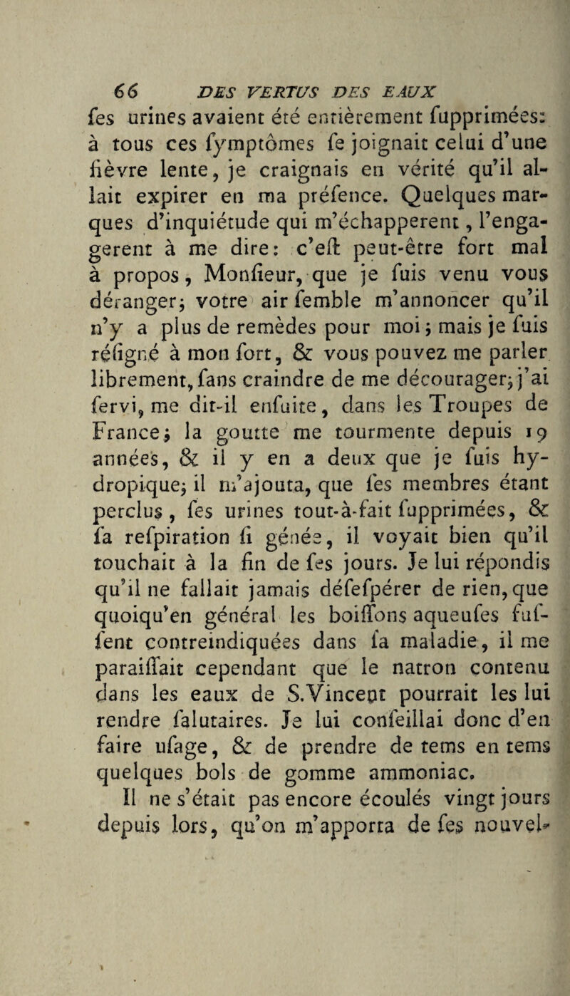 fes urines avaient été entièrement fupprimées: à tous ces lymptômes fe joignait celui d’une fièvre lente, je craignais en vérité qu’il al¬ lait expirer en ma préfence. Quelques mar¬ ques d’inquiétude qui m’échapperent, renga¬ gèrent à me dire: c’eft peut-être fort mal à propos, Moniteur, que je fuis venu vous dérangerj votre airfemble m’annoncer qu’il n’y a plus de remèdes pour moi ; mais je fuis ré ligné à mon fort, & vous pouvez me parler librement, fans craindre de me décourager, j’ai fervi, me dit-il enfuite, dans les Troupes de Francej la goutte me tourmente depuis 19 années, & il y en a deux que je fuis hy¬ dropique; il m’ajouta, que les membres étant perclus, fes urines tout-à-fait fupprimées, & fa refpiration fi génée, il voyait bien qu’il touchait à la fin de fes jours. Je lui répondis qu’il ne fallait jamais défefpérer de rien, que quoiqu’en général les boiffons aqueufes ful- fent contretndiquées dans ta maladie, il me paraiffait cependant que le natron contenu dans les eaux de S.Vinceut pourrait les lui rendre falutaires. Je lui confeillai donc d’ea faire ufage, & de prendre de tems en tems quelques bols de gomme ammoniac. Il ne s’était pas encore écoulés vingt jours depuis lors, qu’on m’apporta de fes nouvel-