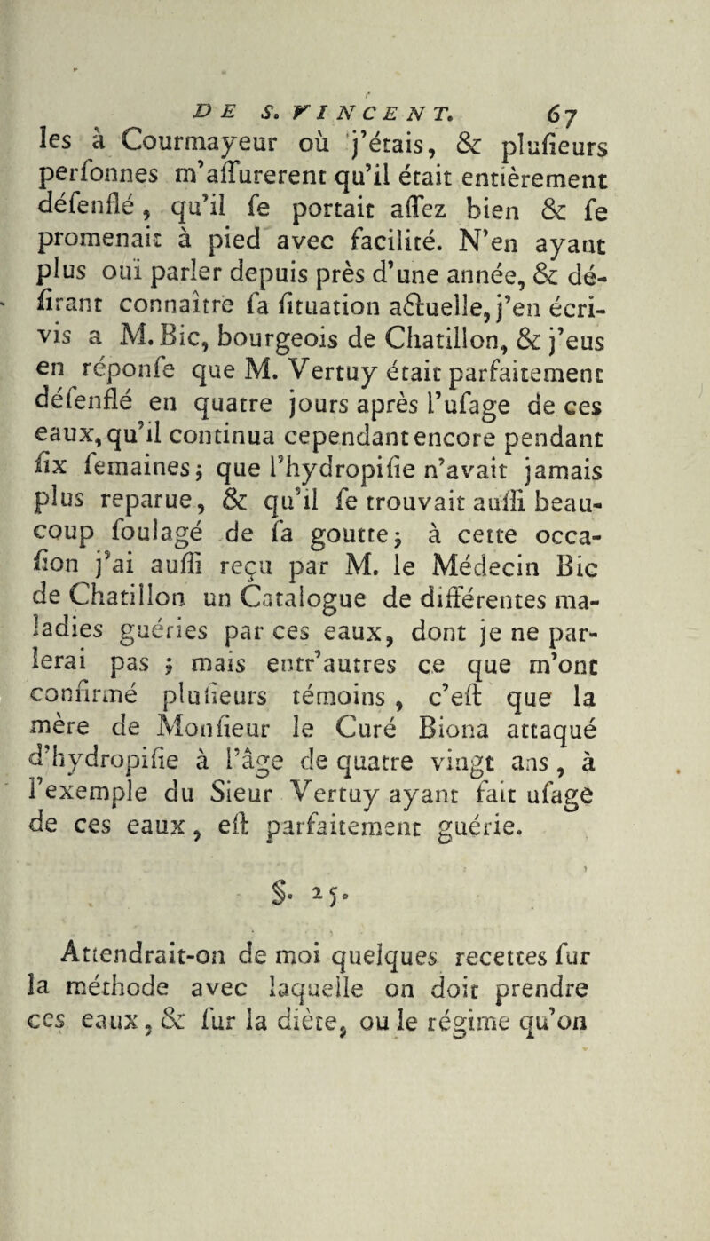 les à Courmayeur où j’étais, & plufieurs perfonnes m’affurerent qu’il était entièrement défenflé, qu’il fe portait aflez bien & fe promenait à pied avec facilité. N’en ayant plus oui parler depuis près d’une année, & dé¬ filant connaître fa Situation aèluelle, j’en écri¬ vis a M. Bic, bourgeois de Chatiiion, & j’eus en réponfe que M. Vertuy était parfaitement délenflé en quatre jours après l’ufage de ces eaux, qu’il continua cependant encore pendant iix femaines; que l'hydropifie n’avait jamais plus reparue, & qu’il fe trouvait auîli beau¬ coup Soulagé de fa goutte j à cette occa¬ sion )ai aufîi reçu par M. le Médecin Bic de Chatiiion un Catalogue de différentes ma¬ ladies guéries par ces eaux, dont je ne par¬ lerai pas ÿ mais entr’autres ce que m’ont confirmé plufieurs témoins , c’eft que la mère de Mon heur le Curé Biona attaqué d’hydropifie à i’âge de quatre vingt ans , à l’exemple du Sieur Vertuy ayant fait ufagô de ces eaux, eff parfaitement guérie. §• Attendrait-on de moi quelques recettes fur la méthode avec laquelle on doit prendre ccs eaux, & fur la diète, ou le régime qu’on