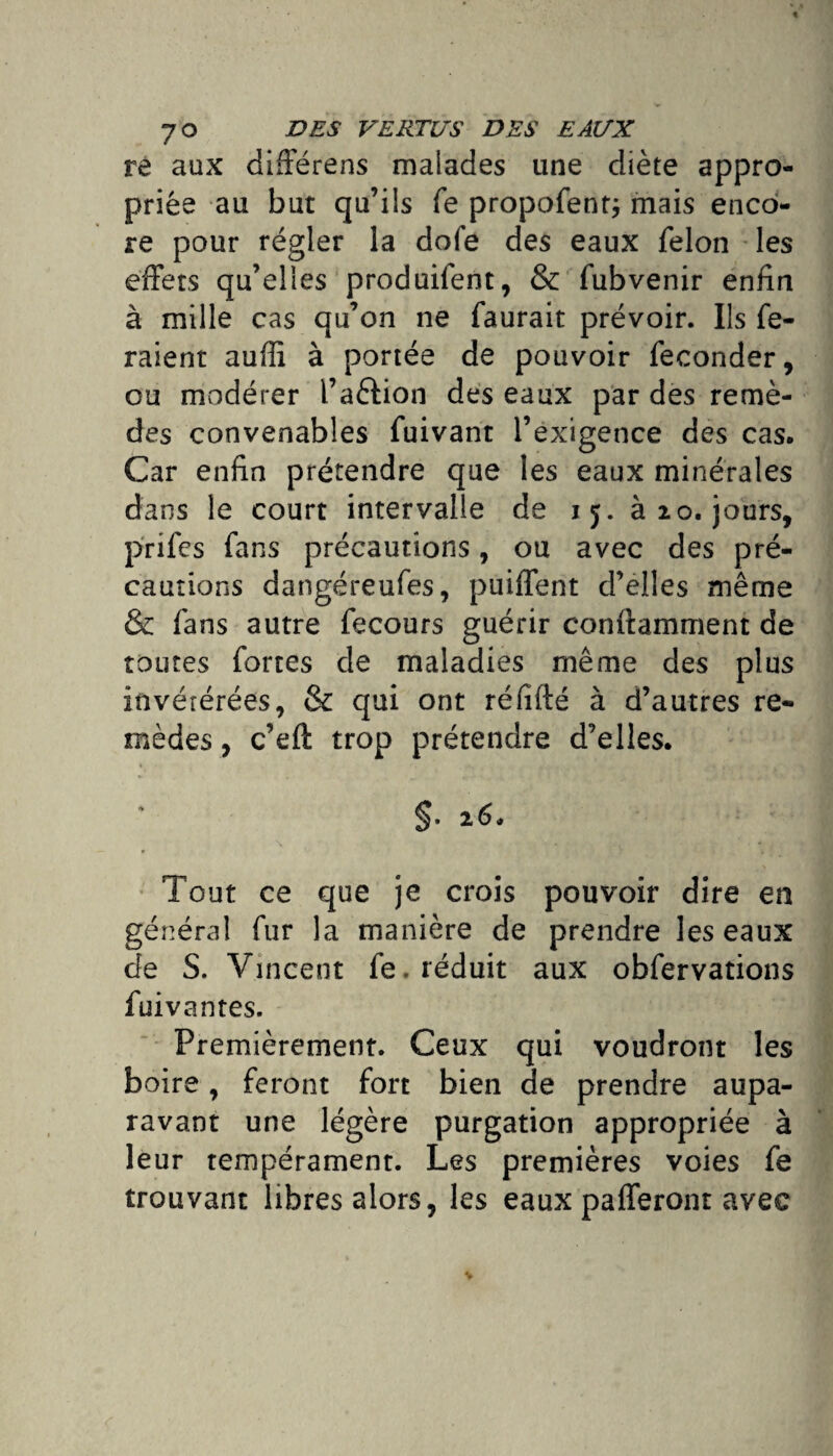 re aux différens malades une diète appro¬ priée au but qu’ils fe propofentj mais enco¬ re pour régler la dofe des eaux félon les effets qu’elles produifent, & fubvenir enfin à mille cas qu’on ne faurait prévoir. Ils fe¬ raient auffi à portée de pouvoir féconder, ou modérer l’a&ion des eaux par des remè¬ des convenables fuivant l’exigence des cas. Car enfin prétendre que les eaux minérales dans le court intervalle de 15. à 20. jours, prifes fans précautions, ou avec des pré¬ cautions dangéreufes, puiffent d’elles même & fans autre fecours guérir conftamment de toutes fortes de maladies même des plus invétérées, & qui ont réfifté à d’autres re¬ mèdes , c’eft trop prétendre d’elles. §• 26* » ■» Tout ce que je crois pouvoir dire en général fur la manière de prendre les eaux de S. Vincent fe. réduit aux obfervations fui vantes. Premièrement. Ceux qui voudront les boire, feront fort bien de prendre aupa¬ ravant une légère purgation appropriée à leur tempérament. Les premières voies fe trouvant libres alors, les eaux pafferont avec