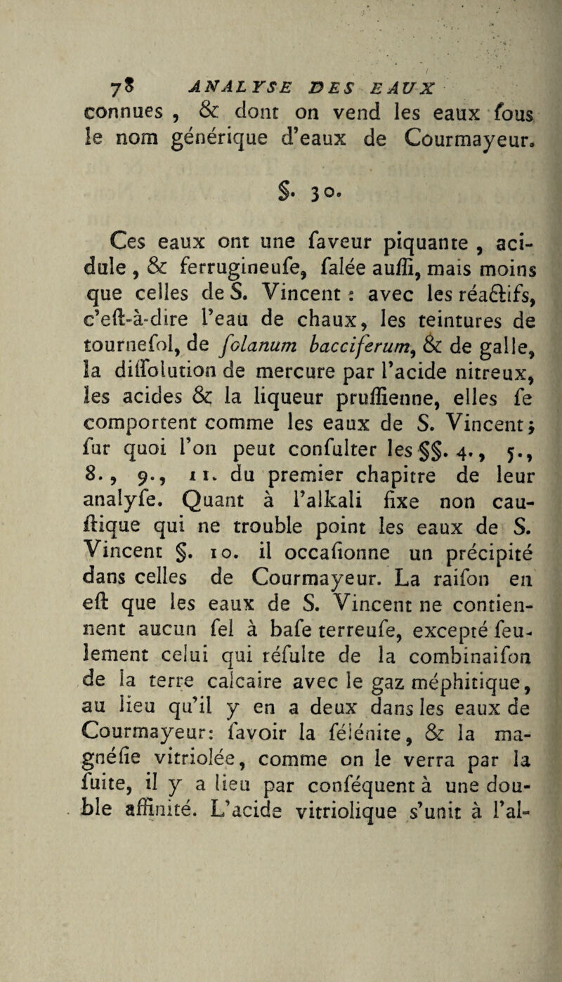 connues , & dont on vend les eaux fous le nom générique d’eaux de Courmayeur. §• 3°- Ces eaux ont une faveur piquante , aci¬ dulé , & ferrugineufe, falée auffi, mais moins que celles de S. Vincent : avec les réa&ifs, c’eft-à-dire l’eau de chaux, les teintures de tournefol, de folanum bacciferum3 & de galle, îa diffolution de mercure par l’acide nitreux, les acides & la liqueur pruflienne, elles fe comportent comme les eaux de S. Vincent y fur quoi l’on peut confulter les §§. 4., 5., 8., 9., il. du premier chapitre de leur analyfe. Quant à l’alkali fixe non cau- ftique qui ne trouble point les eaux de S. Vincent §. 10. il occafionne un précipité dans celles de Courmayeur. La raifon en eft que les eaux de S. Vincent ne contien¬ nent aucun fel à bafe terreufe, excepté feu¬ lement celui qui réfulte de la combinaifon de la terre calcaire avec le gaz méphitique, au lieu qu’il y en a deux dans les eaux de Courmayeur: favoir la féSénite, & la ma- gnéfie vitriolée, comme on le verra par la fuite, il y a lieu par conféquent à une dou¬ ble affinité. L’acide vitriolique s’unit à l’ai-