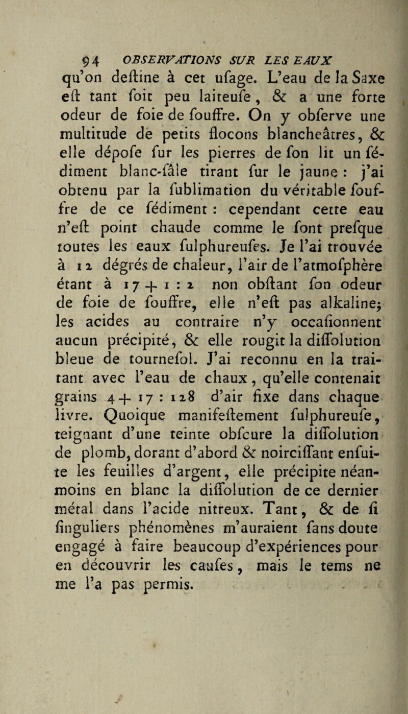 qu’on deftine à cet ufage. L’eau de la Saxe eft tant Toit peu laiteufe, & a une forte odeur de foie de fouffre. On y obferve une multitude de petits flocons blancheâtres, & elle dépofe fur les pierres de fon lit un fé- diment blanc-fâie tirant fur le jaune : j’ai obtenu par la fublimation du véritable fouf¬ fre de ce fédiment : cependant cette eau n’efl: point chaude comme le font prefque toutes les eaux fulphureufes. Je l’ai trouvée à 11 dégrés de chaleur, l’air de l’atmofphère étant à 17+1:2 non obftant fon odeur de foie de fouffre, elle n’eft pas alkaline* les acides au contraire n’y occafionnent aucun précipité, & elle rougit la diflblution bleue de tournefol. J’ai reconnu en la trai¬ tant avec l’eau de chaux, qu’elle contenait grains 4+ 17 : 128 d’air fixe dans chaque livre. Quoique manifeftement fulphureufe, teignant d’une teinte obfcure la diffolution de plomb, dorant d’abord & noirciflant enfui- te les feuilles d’argent, elle précipite néan¬ moins en blanc la diflblution de ce dernier métal dans l’acide nitreux. Tant, & de fi finguliers phénomènes m’auraient fans doute engagé à faire beaucoup d’expériences pour en découvrir les caufes, mais le tems ne me l’a pas permis.