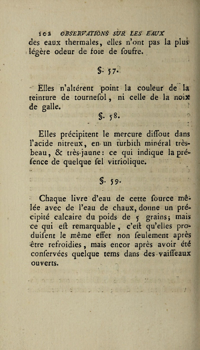 des eaux thermales, elles n’ont pas la plus légère odeur de foie de foufre. §• î 7* Elles n’altérent point la couleur de la teinture de tournefol, ni celle de la noix de galle, §.58. . • r .1 <. * >1 Elles précipitent le mercure diffout dans l’acide nitreux, en* un turbith minéral très- beau, & très-jaune: ce qui indique la pré» fence de quelque fel vitriolique. §• Ï9- Chaque livre d’eau de cette fource mê¬ lée avec de l’eau de chaux, donne un pré¬ cipité calcaire du poids de 5 grains \ mais ce qui eft remarquable , c’eil qu’elles pro- duifent le même effet non feulement après être refroidies, mais encor après avoir été confervées quelque tems dans des vaiffeaux ouverts.