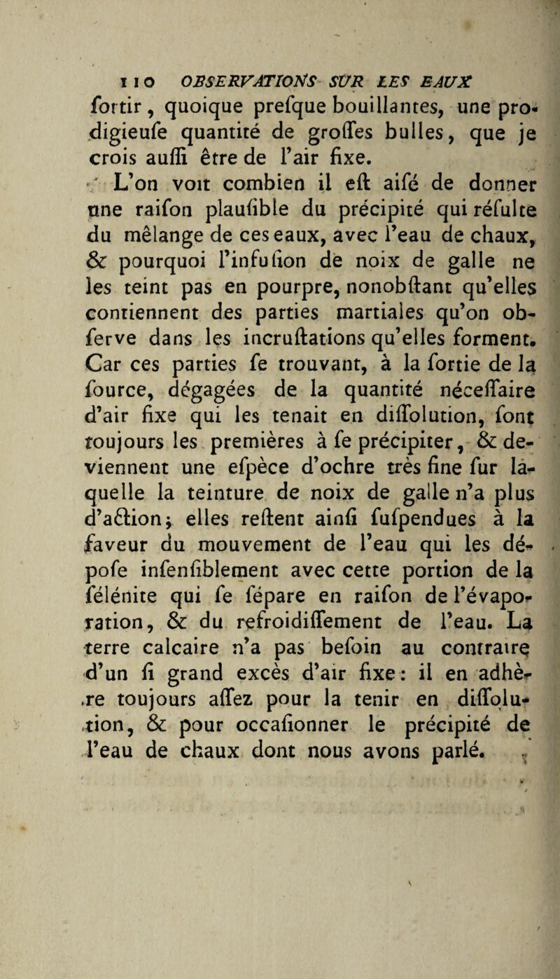 fortir, quoique prefque bouillantes, une pro- digieufe quantité de grofles bulles, que je crois aufli être de l’air fixe. '/ L’on voit combien il eft aifé de donner une raifon plaufible du précipité quiréfulte du mélange de ces eaux, avec l’eau de chaux, & pourquoi l’infufion de noix de galle ne les teint pas en pourpre, nonobftant qu’elles contiennent des parties martiales qu’on ob- ferve dans les incruftations qu’elles forment. Car ces parties fe trouvant, à la fortie de la fource, dégagées de la quantité néceffaire d’air fixe qui les tenait en diflblution, font toujours les premières à fe précipiter, & de¬ viennent une efpèce d’ochre très fine fur la¬ quelle la teinture de noix de galle n’a plus d’aètion; elles reftent ainfi fufpendues à la faveur du mouvement de l’eau qui les dé- pofe infenfiblement avec cette portion de la félénite qui fe lepare en raifon de l’évapo¬ ration, & du refroidiffement de l’eau. La terre calcaire n’a pas befoin au contraire d’un fi grand excès d’air fixe: il en adhè¬ re toujours affez pour la tenir en diffolu- tion, & pour occafionner le précipité de l’eau de chaux dont nous avons parlé.