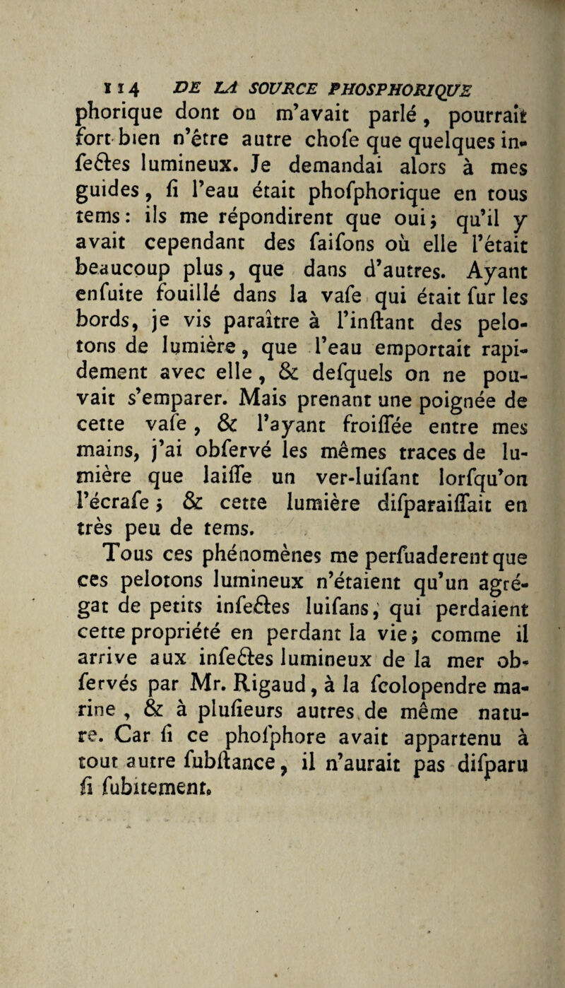 phorique dont on m’avait parlé, pourrait fort bien n’être autre chofe que quelques in- feftes lumineux. Je demandai alors à mes guides, fi l’eau était phofphorique en tous tems: ils me répondirent que oui} qu’il y avait cependant des faifons où elle l’était beaucoup plus, que dans d’autres. Ayant enfuite fouillé dans la vafe qui était fur les bords, je vis paraître à l’inftant des pelo¬ tons de lumière, que l’eau emportait rapi¬ dement avec elle, & defquels on ne pou¬ vait s’emparer. Mais prenant une poignée de cette vafe, & l’ayant froiffée entre mes mains, j’ai obfervé les mêmes traces de lu¬ mière que laide un ver-luifant lorfqu’on l’écrafe j & cette lumière difparaiffait en très peu de tems. Tous ces phénomènes me perfuaderent que ces pelotons lumineux n’étaient qu’un agré¬ gat de petits infeâes luifans, qui perdaient cette propriété en perdant la vie ; comme il arrive aux infeéîes lumineux de la mer ob- fervés par Mr. Rigaud, à la fcolopendre ma¬ rine , & à plufieurs autres de même natu¬ re. Car fi ce pholphore avait appartenu à tout autre fubftance, il n’aurait pas difparu fi fubitemenr.