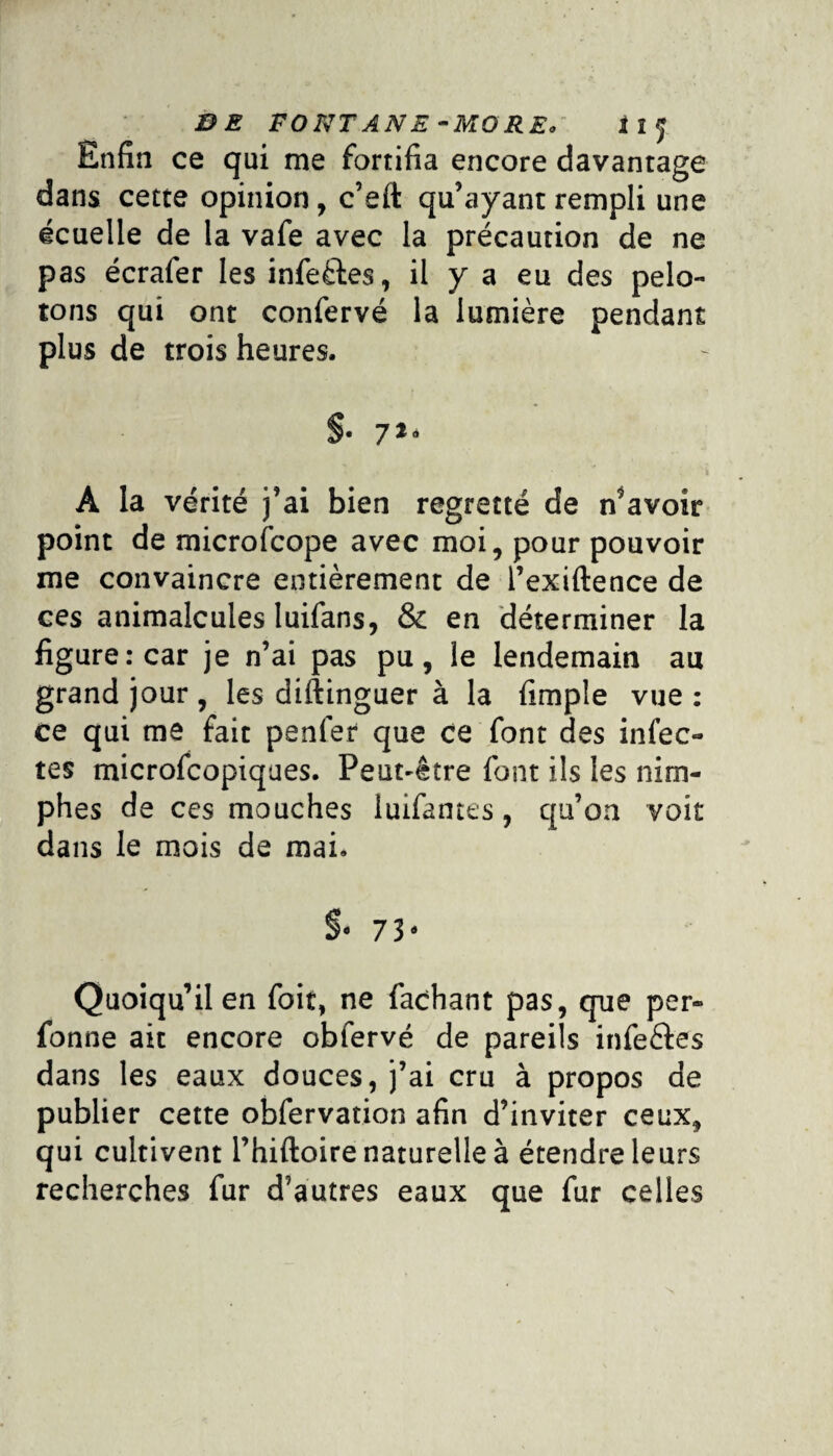 BE FONT ANE -MORE. * î y. Enfin ce qui me fortifia encore davantage dans cette opinion, c’eft qu’ayant rempli une écuelle de la vafe avec la précaution de ne pas écrafer les infectes, il y a eu des pelo¬ tons qui ont confervé la lumière pendant plus de trois heures. §• 7*‘ A la vérité j’ai bien regretté de n’avoir point de microfcope avec moi, pour pouvoir me convaincre entièrement de l’exiftence de ces animalcules luifans, & en déterminer la figure: car je n’ai pas pu, le lendemain au grand jour , les diftinguer à la fimple vue : ce qui me fait penfer que ce font des infec¬ tes microfcopiques. Peut-être font ils les nim- phes de ces mouches iuifantes, qu’on voit dans le mois de mai. §• 73- Quoiqu’il en foit, ne Tachant pas, que per» fonne ait encore obfervé de pareils infe&es dans les eaux douces, j’ai cru à propos de publier cette obfervation afin d’inviter ceux, qui cultivent l’hiftoire naturelle à étendre leurs recherches fur d’autres eaux que fur celles