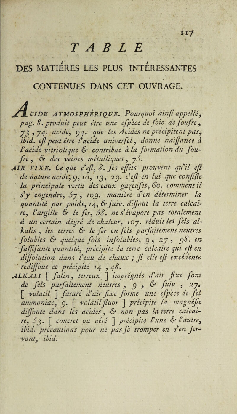 117 TABLE < • » .*■ • % * DES MATIERES LES PLUS INTERESSANTES CONTENUES DANS CET OUVRAGE. jTI C1DE ATMOSPHERIQUE. Pourquoi ainfi appelle, pag. 8. produit peut être une efpèce de foie de foufre , y j , y g. acide, 94. les Acides ne précipitent pas, ibid. ef peut être Vacide univerfel, donne n ai fiance a Vacide vitriolique & contribue à la formation du fou¬ fre , & des veines métalliques, y5. AIR FIXE. Ce 477e c’e/?, <?. fes effets prouvent qu'il eft de nature acide', 9, 10, 13, 29. c efi en lui que confijle la principale vertu des eaux gaçeufes, 60. comment il s y engendre, 5y , 10$, manière d'en déterminer la quantité par poids, 14, & fuiv. dijfout la terre calcai¬ re, l'argille & le fer, 58, ne s'évapore pas totalement à lui certain dégré de chaleur, /oy. réduit les fels al- kalis , les terres & le fer en fels parfaitement neutres folubles & quelque fois infolubies, c) , 2y , C)8. en fujfifaute quantité, précipite la terre calcaire qui ejl en dévolution dans l'eau de chaux ; Ji elle ejl excédente ' redijfout ce précipité 74 , 48, ALKALI [ falin, terreux ] imprégnés d'air fixe font de fels parfaitement neutres , c) , & fuiv , 2J. [ volatil ] faturê d'air fixe forme une cfpèce de fel ammoniac, c). [ volatilfluor ] précipite la magnifie dijjoute dans les acides , & non pas la terre calcai¬ re, 5g. [ concret ou aéré ] précipite l'une & l'autre, ibid. précautions pour ne pas fie tromper en s en Jer- vant, ibid.