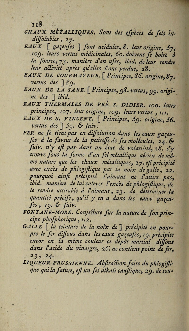 CHAUX MÉTALLIQUES. Sont des efpèces de fels in* diffolubles , 2y. EAUX [ gaqeufes ] font acidulés, 8. leur origine, 6y, /oc)o leurs vertus médicinales. Go. doivent fe boire à la four ce, yj. manière d'en ufer, ibid. de leur rendre leur activité après qu!elles Vont perdue, 28. EAUX DE COURMAYEUR. [ Principes, 8G. origine, 8y. vertus des ] 8ÿ. eaux DE LA SAXE. £ Principes, c)8. vertus, cjc), origi¬ ne des ] ibid. EAUX THERMALES DE PRE S. DIDIER. IOO. leurs principes, ioj. leur origine, ioc). leurs vertus ,111. EAUX DE S. VINCENT. [ Principes, 5c). origine, 56. vertus des ] 5$. & fuiv. FER ne fe tient pas en dijfolution dans les eaux ga^eu* fes à la faveur de la petiteffe de fes molécules, 24, & fuiv. ny efl pas dans un état de volatilité, 28. sy trouve fous la forme d'un fel métallique aérien de mê¬ me nature que les chaux métalliques, 2y. efl précipité avec excès de phlogtflique par la noix de galle, 22. pourquoi ainfi précipité l'aimant ne l'attire pas, ibid. manière de lui enlever l'excès de phlogifiique, de le rendre attirable a Vaimant ,23. de déterminer la quantité précife, quil y en a dans les eaux gaçeu- fes , ic). & fuiv. FONT ANE-MORE. Conjecture fur la nature de fonprin- cipe phofphorique, 112. GALLE £ la teinture de la noix de J précipité en pour¬ pre le fer diffous dans les eaux gaqeufes, îÿ. précipite encor en la même couleur ce dépôt martial diffous dans l'acide du vinaigre, 2G. ne contient point de fer, *3 > 24* Liqueur prussienne. Abfraction faite du phlogifli- que qui la future, ef un fel alkali cattfique, 29. de tou-