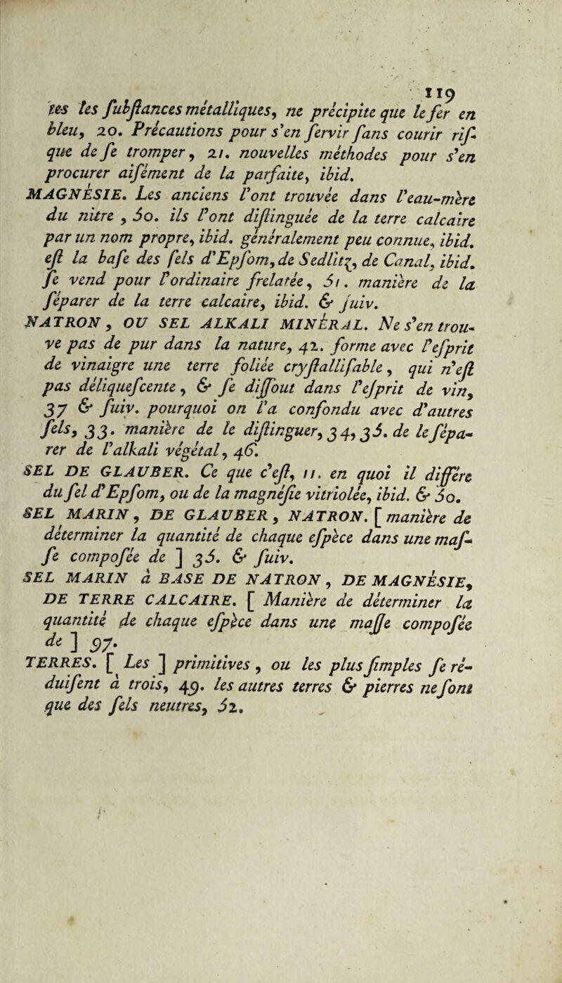 tes tes fulflances métalliques, ne précipite que le fer en bleuy 20. Précautions pour s'en fervir fans courir rif que de fe tromper y 21. nouvelles méthodes pour s'en procurer aifément de la parfaite, ibid. MAGNESIE. Les anciens Vont trouvée dans Veau-mire du nitre y 60. ils l ont diflinguee de la terre calcaire par un nom propre, ibid. généralement peu connue, ibid. efi la bafe des fels d'Epfom>de Sedlit^, de Canal, ibid. fe vend pour Vordinaire frelatée, 61. maniéré de la féparer de la terre calcaire, ibid. & juiv. NATRON y OU SEL ALKALI MINERAL. Ne s'en trou¬ ve pas de pur dans la nature, 42. forme avec l'efprit de vinaigre une terre foliée cryflallifable, qui nef pas déliquefcente, & fe diff'out dans Vejprit de vin, 3? & fuiv. pourquoi on Va confondu avec d'autres fels, 33. manière de le diflinguery34y36.de le fépa¬ rer de Valkali végétal, 4C. SEL DE GLAUBER. Ce que <?efl, //. en quoi il diffère dufel d'Epfom, ou de la magnéfie vitriolée, ibid. & 60. SEL MARIN y DE GLAUBER , N AT RO N \ manière de déterminer la quantité de chaque efpèce dans une maf- fe compofée de ] 36. & fuiv. SEL MARIN à BASE DE NATRON , DE MAGNESIE, DE TERRE CALCAIRE. [ Manière de déterminer la quantité de chaque efpèce dans une mafje compofée d* ] 6)7* TERRES. £ Les ] primitives, ou les plusfimples feré- duifent a trois, 4c). les autres terres & pierres ne font que des fels neutres, 62. 1