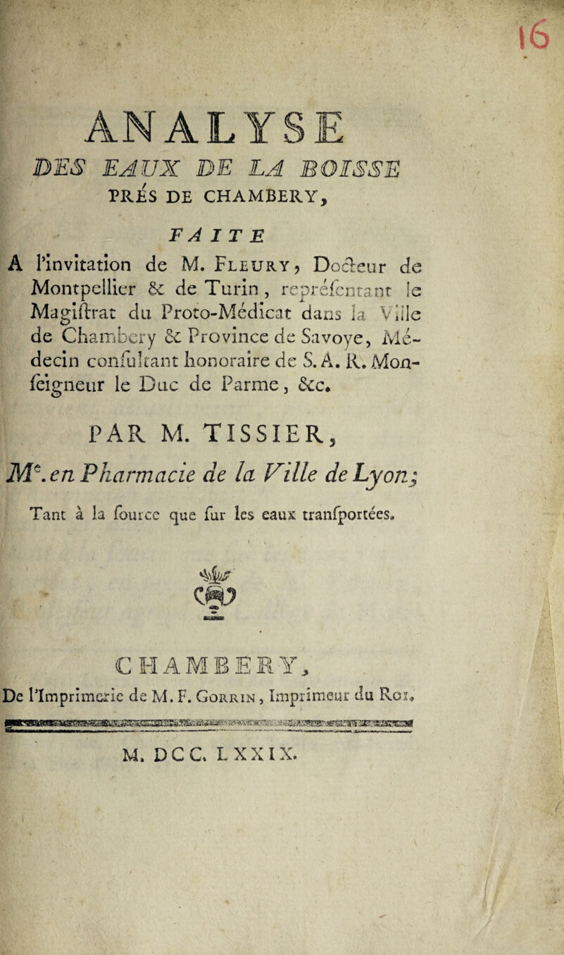 ANALY DES EAUX DE LA B DISSE PRES DE CHAMBERY, F À I T E A l’invitation de M. Fleury, Docteur de Montpellier 6c de Turin, repréfcntant le Magistrat du Proto-Médicat dans la Ville de Chambéry 6e Province de Savoye, Mé¬ decin confukant honoraire de S. A. R. Mon- fèigneur le Duc de Parme, £cc. PAR M. TISSIER, M\ en Pharmacie de la Ville de Lyon; Tant à la fource que fur les eaux tranfporcées. CHAMBERY, De l'Imprimerie de M. F. Gorrin , Imprimeur du Roi* BPK«,dBB8BMBiSBS8aa^^ M, DCC LXXÎX.