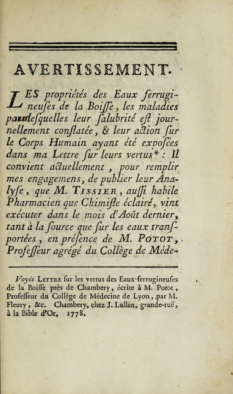 ( AVERTISSEMENT. * Z ES propriétés des Eaux ferrugi- neufes de la Boijfe, les maladies pattdefquelle s leur Jalubrité ejl jour¬ nellement conjlatée, & leur action fur le Corps Humain ayant été expofées dans ma Lettre fur leurs vertus* : U convient actuellement , pour remplir mes engage mens, de publier leur Ana- lyfe, que M. Tissier , aufi habile Pharmacien que Chimijle éclairé, vint exécuter dans le mois déAoût dernier, tant à la Jource que fur les eaux tranf- portées y enpréfence de M. Potot,. Profejfeur agrégé du Collège de éMéde- Voyés Lettre fur les vertus des EauxTerrugineufes de la Boifle près de Chambéry, écrite à M. Potot * Profelïeur du Collège de Médecine de Lyon,.par M. Fleury, &c. Chambéry, chez J. Lullin, grande-rue, à la Bible dfOr, 177 8.