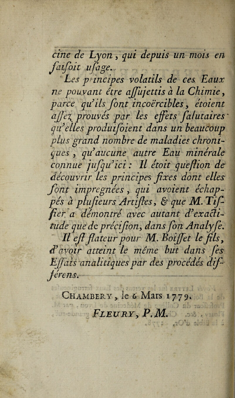 cine de Lyon, qui depuis un mois en faifoit ufage., . . Les principes volatils de ces Eaux ne pouvant être ajfujettisà la Chimie, parce qu’ils font incoercibles, étoient aj]e\ prouvés par les effets fa/utaires ' qu’elles produifoient dans un beaucoup plus grand nombre de maladies chroni¬ ques , qu’aucune autre Eau minérale connue jufqu’ici : Il étoit quefhon de découvrir les principes fixes dont elles font imprégnées, qui avaient échap¬ pés à plufieurs Artifies, & que M. Tif- fier. a démontré avec autant d’exacli- lude que de précifion, dans fon Analyfe. Il cfi fiateur pour M. Boiffet le fils, d’avoir atteint le même but dans fies Ejfàis analitiquespar des procédés dif- jértns. r - »' à f ' • « ,~r **: • : ■ '* ’ Chambéry le 6 Mars 1779. f f ’ ■ fit- • , a # . r J , Fleuryy P.M.