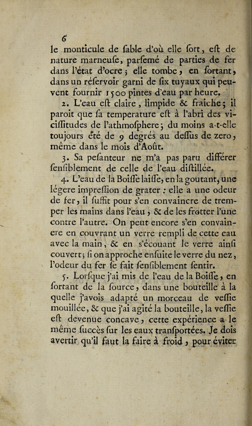 le monticule de fable d'où elle fort, effc de nature marneufe, parfemé de parties de fer dans l’état d’ocre 5 elle tombe* en fortant* dans un réfervoir garni de fix tuyaux qui peu¬ vent fournir 1500 pintes d’eau par heure, 2. L’eau eft claire , limpide 6c fraiclie; il paroit que fa température eft à l’abri des vi- ciftitudes de l’athmofphere 5 du moins a-t-elle toujours été de 9 degrés au deflùs de zéro * même dans le mois d’xAoût. 3. Sa pefanteur ne m’a pas paru différer fènfiblement de celle de l’eau diftillée. 4. L’eau de la Boiffelaiffe^ en la goûtant, une légère impreffion de grater ; elle a une odeur de fer > il fuffït pour s’en convaincre de trem¬ per les mains dans l’eau > 6c de les frotter l’une contre l’autre. On peut encore s’en convain¬ cre en couvrant un verre rempli de cette eau avec la main, &c en s’écouant le verre ainfi converti fi on approche enfuite le verre du nez, l’odeur du fer fe fait fenfibiement fentir. j. Lorfquej’ai mis de l’eau delaBoiffe> en fortant de la fource, dans une bouteille à la quelle j’avois adapté un morceau de veffie mouillée, & que j’ai agité la bouteille, la veffie eft devenue concave > cette expérience a le même fuccès fur les eaux tranfportées. Je dois avertir qu’il faut la faire à froid * pour éviter