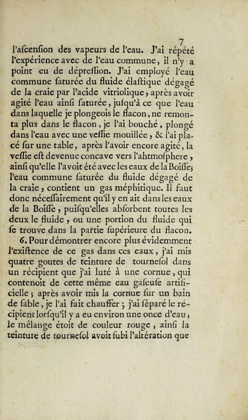 Pafcenfîon des vapeurs de l’eau. J’ai répété l’expérience avec de l’eau commune, il n’y a point eu de déprellion. J’ai employé Peau commune Pâturée du fluide élaftique dégagé de la craie par l’acide vitriolique y après avoir agité l’eau ainll Pâturée, julqu’à ce que Peau dans laquelle je plongeois le flacon, ne remon¬ ta plus dans le flacon, je l’ai bouché , plongé dans l’eau avec une veflie mouillée y & l’ai pla¬ cé Pur une table, après Pavoir encore agité, la veflie eft devenue concave vers PahtmoPphere y ainfi qu’elle l’avoit été avec les eaux de la Boiflèj l’eau commune Pâturée du fluide dégagé de la craie y contient un gas méphitique. Il Paut donc néceflairement qu’il y en ait dans les eaux de la Boifle y puiPqu’elles abPorbent toutes les deux le fluide y ou une portion du fluide qui le trouve dans la partie Pupérieure du flacon. 6. Pour démontrer encore plus évidemment l’exiftence de ce gas dans ces eaux, j’ai mis quatre goûtes de teinture de tournePol dans un récipient que j’ai luté à une cornue, qui contenoit de cette même eau gaPeuPe artifi¬ cielle 5 après avoir mis la cornue Pur un bain de Pable, je l’ai Pait chauffer j j’ai Péparé le ré¬ cipient lorPqu’il y a eu environ une once d’eau, le mélange étoit de couleur rouge , ainfi Ja teinture de tpumePol avoit Pubi l’altération que