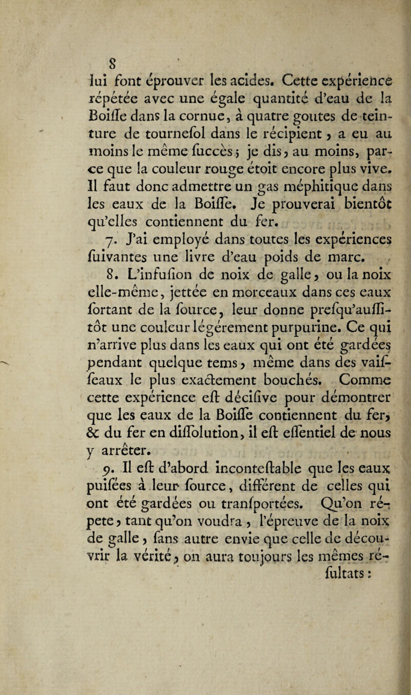 s lui font éprouver les acides. Cette expérience répétée avec une égale quantité d’eau de la Boiffe dans la cornue, à quatre goûtes de tein¬ ture de tournefol dans le récipient y a eu au moins le même fuccès 5 je dis ^ au moins, par¬ ce que la couleur rouge étoit encore plus vive. 11 faut donc admettre un gas méphitique dans les eaux de la Boiflè. Je prouverai bientôt qu’elles contiennent du fer. 7. J’ai employé dans toutes les expériences fuivantes une livre d’eau poids de marc. 8. L’infulion de noix de galle > ou la noix elle-même, jettée en morceaux dans ces eaux fortant de la fburce, leur donne prefqu’aufti- tôt une couleur légèrement purpurine. Ce qui n’arrive plus dans les eaux qui ont été gardées pendant quelque tems y même dans des vaif- féaux le plus exactement bouchés. Comme cette expérience eft décifive pour démontrer que les eaux de la Boifle contiennent du fer* & du fer en diffolution, il eft effentiel de nous y arrêter. 5?. Il eft d’abord inconteftable que les eaux puifées à leur fource, différent de celles qui ont été gardées ou tranfportées. Qu’on ré-: pete y tant qu’on voudra y l’épreuve de la noix de galle y fans autre envie que celle de décou¬ vrir la vérité •> on aura toujours les mêmes ré- fultats :