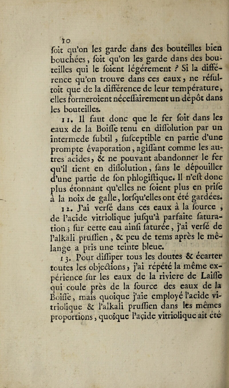 ïo foit qu’on les garde dans des bouteilles bien bouchées, foit qu’on les garde dans des bou¬ teilles qui le foient légèrement ? Si la diffé¬ rence qu’on trouve dans ces eaux , ne réful- toit que de la différence de leur température, elles formeroient néceffairement un dépôt dans les bouteilles. 11, U faut donc que le fer foit dans les eaux de la Boiffe tenu en diffolution par un intermede fubtil, fufceptible en partie d’une prompte évaporation, agilïànt comme les au¬ tres acides, & ne pouvant abandonner k fer qu’il tient en diffolution, fans le dépouiller d’une partie de Ion phlogiftique. 11 n’eft donc plus étonnant qu’elles ne loient plus en prile à la noix de galle, lorfqu’elles ont été gardées. 11. J’ai verfé dans ces eaux à la fource , de l’acide vitriolique jufqu’à parfaite fatura- tion 5 fur cette eau ainfi faturée, j’ai verfé de l’alkali prullien , 8c peu de tems après le mé¬ lange a pris une teinte bleue. 13. Pour diffiper tous les doutes & écarter toutes les objections, j’ai répété la même ex¬ périence fur les eaux de la riviere de Laide qui coule près de la lource des eaux de la Boiffe, mais quoique j’aie employé l’acide vi¬ triolique & l’alkali pruflîen dans les mêmes proportions, quoique l’açide vitriolique ait été