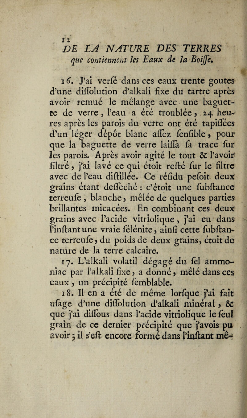 que contiennent les Eaux de la BoiJJe♦ 16. J’ai verfé dans ces eaux trente goûtes d’une dilfolution d’alkali fixe du tartre après avoir remué le mélange avec une baguet¬ te de verre , l’eau a été troublée y 24 heu¬ res après les parois du verre ont été tapiflees d’un léger dépôt blanc allez fenfîble y pour que la baguette de verre laiiïà fa trace fur les parois. Après avoir agité le tout & l’avoir' filtré y j’ai lavé ce qui étoit refté fur le filtre avec de l’eau diftillée. Ce réfidu pefoit deux grains étant defleché : c’étoit une fubftance terreufe , blanche y mêlée de quelques parties brillantes micacées. En combinant ces deux grains avec l’acide vitriolique, j’ai eu dans rinftantune vraie félénite, ainfi cette fubftan¬ ce terreufe y du poids de deux grains, étoit de nature de la terre calcaire. 17. L’alkali volatil dégagé du fel ammo¬ niac par l’alkali fixe ? a donné y mêlé dans ces eaux y un précipité femblable. 18. Il en a été de même lorfque j’ai fait ufage d’une diflolution d’alkali minéral y & que j’ai diflous dans l’acide vitriolique le fèul grain de ce dernier précipité que j’avois pu , avoir j il s’eft encore forme dans l’inftant me-