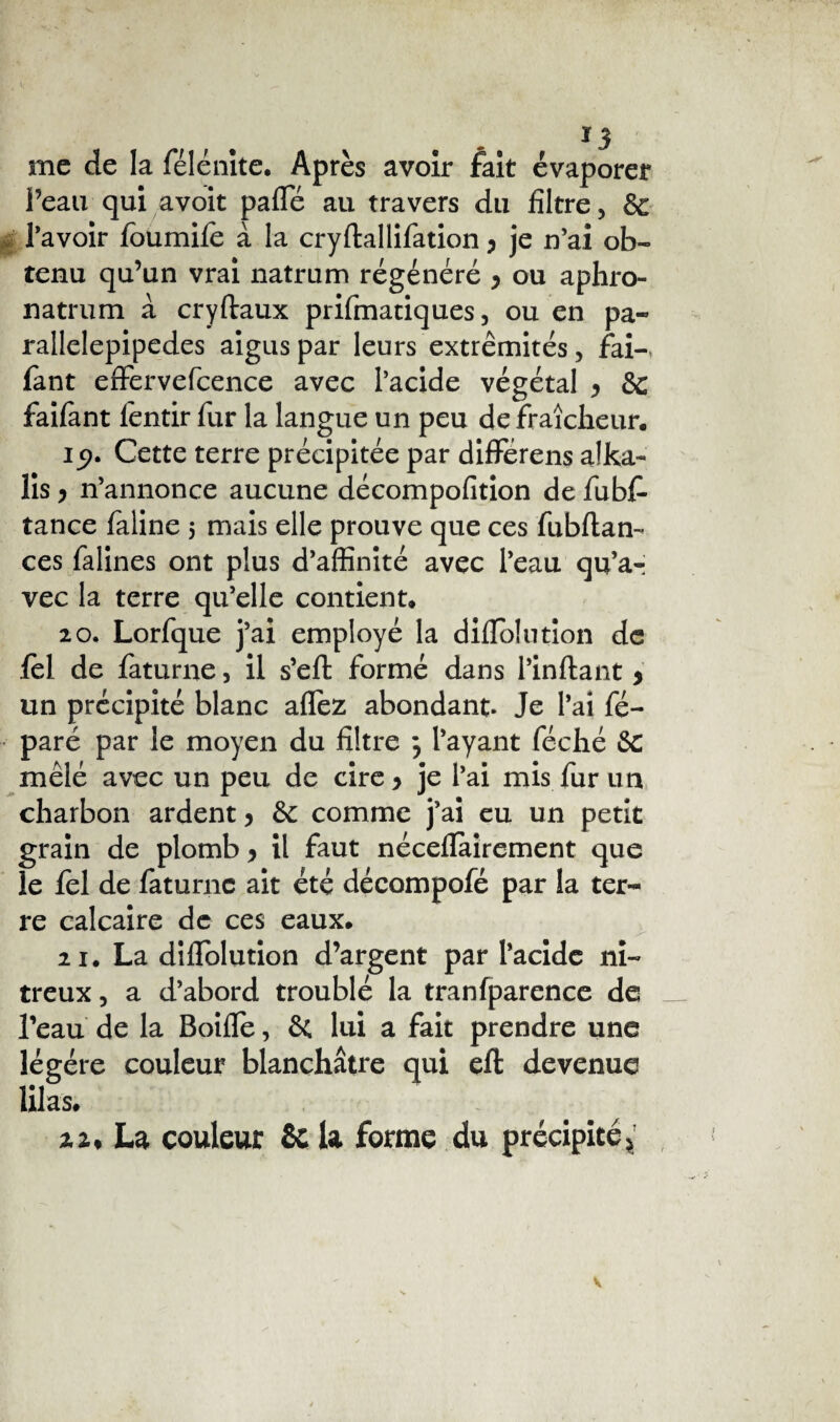 me de la félénite. Après avoir fait évaporer l’eau qui avoit pafle au travers du filtre, & 1’avoir foumile à la cryftallifation y je n’ai ob¬ tenu qu’un vrai natrum régénéré y ou aphro- natrum à cryftaux prifmatiques, ou en pa- rallelepipedes aigus par leurs extrémités, fai- fant effervefcence avec l’acide végétal y & faifant fentir fur la langue un peu de fraîcheur. 15?. Cette terre précipitée par différens a!ka- lis y n’annonce aucune décompofition de fubf- tance faline 5 mais elle prouve que ces fubftan- ces falines ont plus d’affinité avec l’eau qu’a¬ vec la terre qu’elle contient. 20. Lorfque j’ai employé la diflblution de iel de faturne, il s’efl: formé dans l’inftant y un précipité blanc allez abondant. Je l’ai fé- paré par le moyen du filtre ; l’ayant féché Sc mêlé avec un peu de cire y je l’ai mis fur un charbon ardent y comme j’ai eu un petit grain de plomb y il faut néceflairement que le fel de faturne ait été décompofé par la ter¬ re calcaire de ces eaux. 21. La diflblution d’argent par l’acide ni¬ treux , a d’abord troublé la tranfparence de l’eau de la Boifle, & lui a fait prendre une légère couleur blanchâtre qui eft devenue lilas. 22. La couleur & la forme du précipité*