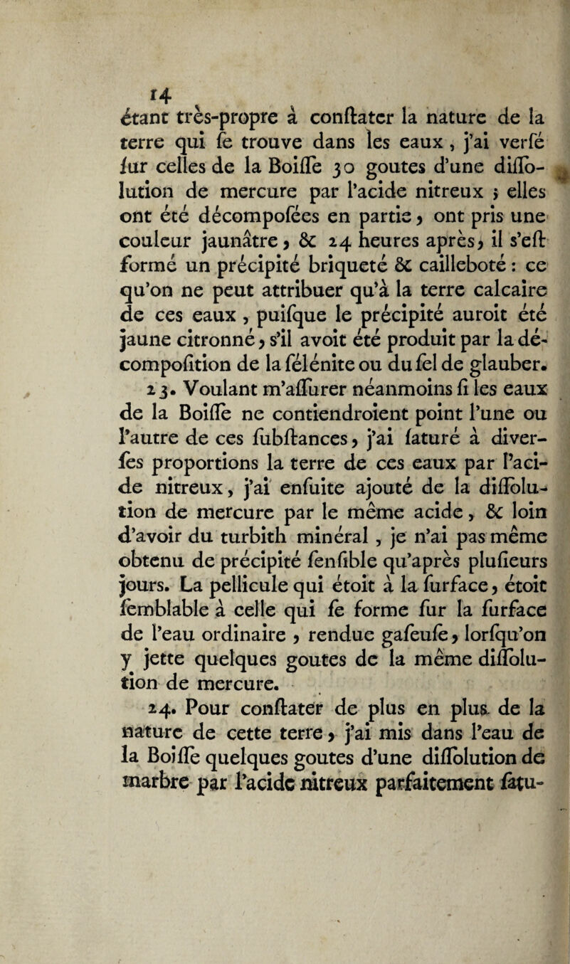 *4 ^ étant très-propre à conftatcr la nature de la terre qui fe trouve dans les eaux , j’ai verfé lur celles de la Boifle 30 goûtes d’une diflo- ^ lution de mercure par l’acide nitreux 5 elles ont été décompofées en partie > ont pris une couleur jaunâtre > &c 24 heures après* il s’eft formé un précipité briqueté 8c cailleboté : ce qu’on ne peut attribuer qu’à la terre calcaire de ces eaux , puifque le précipité auroit été jaune citronné > s’il avoit été produit par la dé- compofition de laféléniteou du fol de glauber. 23. Voulant m’aflurer néanmoins fi les eaux de la Boifle ne contiendroient point l’une ou l’autre de ces fubftances, j’ai (aturé à diver- fes proportions la terre de ces eaux par l’aci¬ de nitreux, j’ai enfuite ajouté de la diflblu* tion de mercure par le même acide, de loin d’avoir du turbith minéral , je n’ai pas même obtenu de précipité fenfible qu’après plufieurs jours. La pellicule qui étoit à la furface* étoic femblable à celle qui fe forme fur la furface de l’eau ordinaire * rendue gafeufe * lorfqu’on y jette quelques goûtes de la même diflolu- tion de mercure. 24. Pour conftater de plus en plus de la nature de cette terre > j’ai mis dans l’eau de la Boifle quelques goûtes d’une diflolution de marbre par Pacidc nitreux parfaitement &tu-