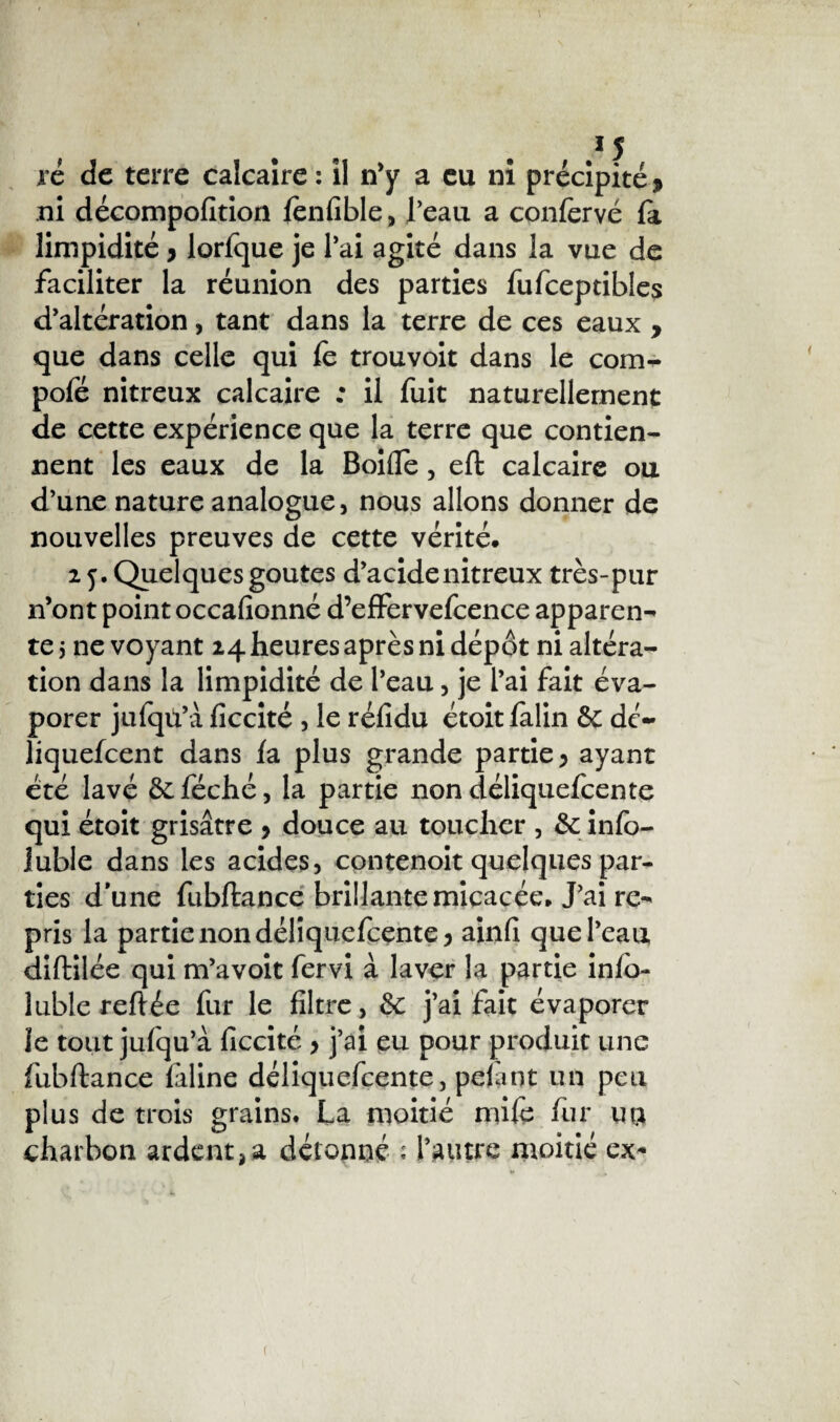 ré de terre calcaire : il n’y a eu ni précipité > ni décompofîtion fenfible, l’eau a confervé la limpidité > lorfque je l’ai agité dans la vue de faciliter la réunion des parties fufceptibles d’altération, tant dans la terre de ces eaux , que dans celle qui le trouvoit dans le com- pofé nitreux calcaire ; il fuit naturellement de cette expérience que la terre que contien¬ nent les eaux de la Boifle, eft calcaire ou d’une nature analogue, nous allons donner de nouvelles preuves de cette vérité. 2 5. Quelques goûtes d’acide nitreux très-pur n’ont point occasionné d’effervefcence apparen¬ te 5 ne voyant 24 heures après ni dépôt ni altéra¬ tion dans la limpidité de l’eau, je l’ai fait éva¬ porer jufqû’à liccité , le réfidu étoit lalin &: de- liquefeent dans la plus grande partie 5 ayant été lavé &féché, la partie non déliquefeente qui étoit grisâtre > douce au toucher , & info- iuble dans les acides, contenoit quelques par¬ ties d’une fubftance brillante micacée. J’ai re¬ pris la partie non déliquefeente 5 ainfi que l’eau, diftilée qui m’avoit fervi à laver la partie info- lubie reliée fur le filtre, &: j’ai fait évaporer Je tout jufqu’à ficcité > j’ai eu pour produit une fubftance fdine déliquefeente, pelant un peu plus de trois grains. La moitié mile fur ua charbon ardent,a détonné ; l’autre moitié ex-