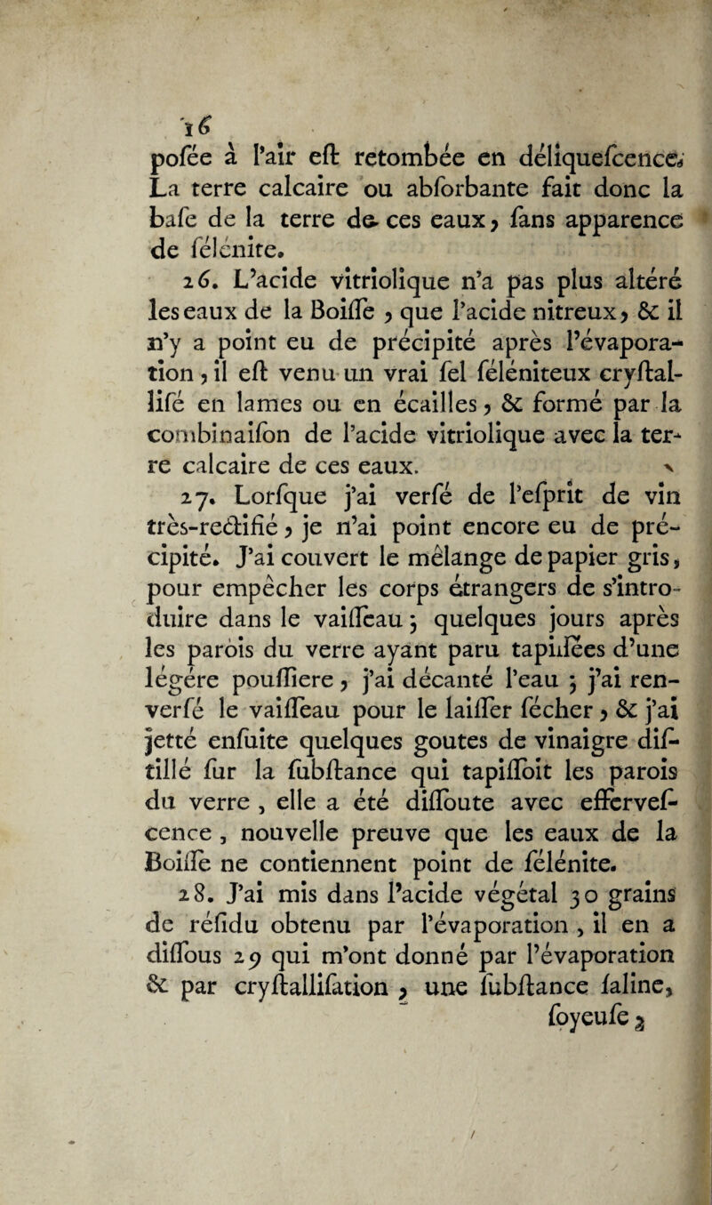 pofée à Pair eft retombée en déliquelcence* La terre calcaire ou abforbante fait donc la bafe de la terre da ces eaux y fans apparence de félénite* 26. L’acide vitriolique n’a pas plus altéré les eaux de la Boifle y que l’acide nitreux y àc il n’y a point eu de précipité après l’évapora¬ tion , il eft venu un vrai fel féléniteux cryftal- lifé en lames ou en écailles y St formé par la combinaifon de l’acide vitriolique avec la ter¬ re calcaire de ces eaux. x 27. Lorfque j’ai verfé de l’efprit de vin très-re&ifîé y je n’ai point encore eu de pré¬ cipité* J’ai couvert le mélange de papier gris* pour empêcher les corps étrangers de s’intro¬ duire dans le vaillcau j quelques jours après les parois du verre ayant paru tapidees d’une légère pouffiere > j’ai décanté l’eau 5 j’ai ren- verfé le vaifTeau pour le lailfer fécher y ôc j’ai jetté enfuite quelques goûtes de vinaigre dif* tillé fur la fubftance qui tapilïoit les parois du verre , elle a été difloute avec effcrvef* cence , nouvelle preuve que les eaux de la Boiftè ne contiennent point de félénite. 28. J’ai mis dans l’acide végétal 30 grains de réfidu obtenu par l’évaporation , il en a diflous 29 qui m’ont donné par l’évaporation 5c par cryftallifation y une lubftance laline, foyeufe 3