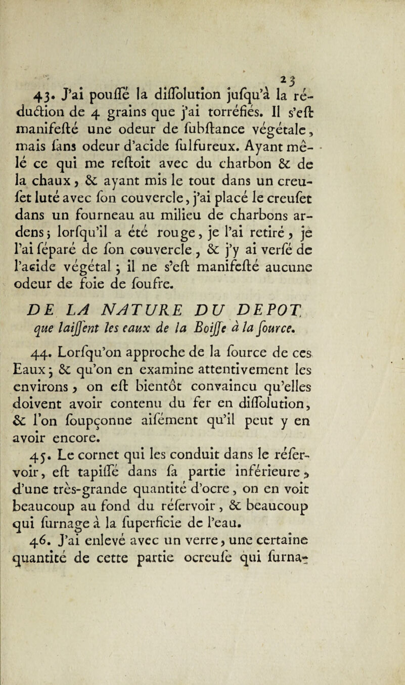 43* J*ai poulie la dîflolution julqu’à la ré¬ duction de 4 grains que j’ai torréfiés. Il s’eft manifefté une odeur de fubftance végétale , mais fans odeur d’acide fulfureux. Ayant me- * lé ce qui me reftoit avec du charbon de de la chaux, de ayant mis le tout dans un creu- fet luté avec fon couvercle, j’ai placé le creufet dans un fourneau au milieu de charbons ar- densj lorfqu’il a été rouge, je l’ai retiré 5 je l’ai féparé de Ion couvercle ? de j’y ai verfé de l’acide végétal ; il ne s’eft manifefté aucune odeur de foie de foufre. DE LA NATURE DU DEPOT, que laijj'ent les eaux de la BoiJJe à la fource. 44. Lorfqu’on approche de la fource de ces Eaux} de qu’on en examine attentivement les environs y on eft bientôt convaincu qu’elles doivent avoir contenu du fer en diftblution, de l’on foupçonne aifément qu’il peut y en avoir encore. 45. Le cornet qui les conduit dans le réler- voir, eft tapilïe dans fa partie inférieure ^ d’une très-grande quantité d’ocre, on en voit beaucoup au fond du réfervoir, de beaucoup qui fumage à la fuperfieie de l’eau. 46. J’ai enlevé avec un verre > une certaine quantité de cette partie ocreufe qui furna~