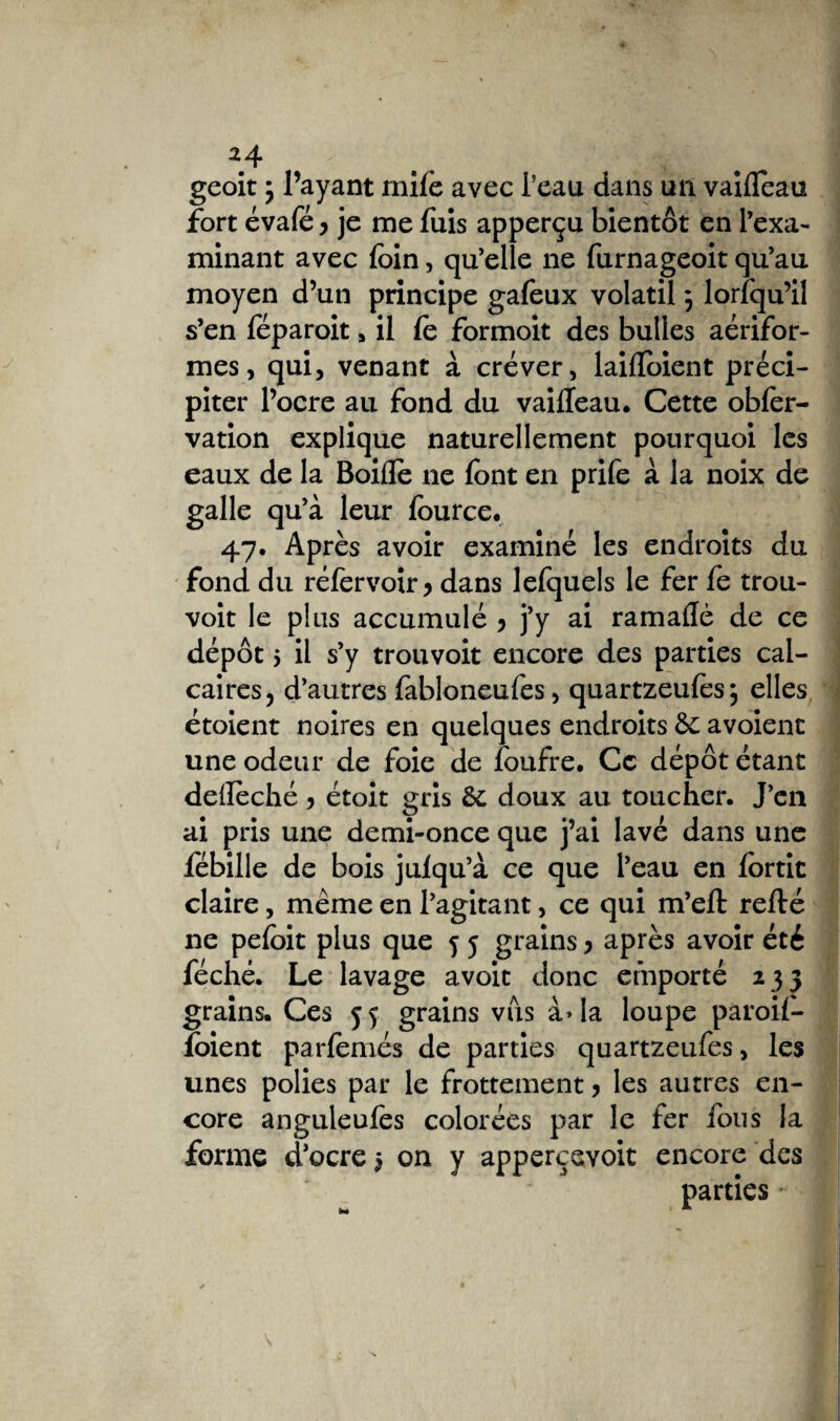 geoit ; l’ayant mife avec beau dans un vaifleau fort évafé > je me fuis apperçu bientôt en l’exa¬ minant avec foin, qu’elle ne furnageoit qu’au moyen d’un principe galeux volatil} lorfqu’il s’en leparoit , il le formoit des bulles aérifor- mes, qui, venant à crever, laifloient préci¬ piter l’ocre au fond du vailleau. Cette obler- vation explique naturellement pourquoi les eaux de la Boifle ne font en prife a la noix de galle qu’à leur fource. 47. Après avoir examiné les endroits du fond du ré 1er voir y dans lefquels le fer fe trou- voit le plus accumulé 5 j’y ai ramallè de ce dépôt 5 il s’y trouvoit encore des parties cal¬ caires, d’autres fabloneufes, quartzeulès; elles étoient noires en quelques endroits 5c avoient une odeur de foie de foufre. Ce dépôt étant deilèché > étoit gris 5c doux au toucher. J’en ai pris une demi-once que j’ai lavé dans une fébille de bois juiqu’à ce que l’eau en lortic claire, meme en l’agitant, ce qui m’eft relié ne peloit plus que 5 j grains > après avoir été féché. Le lavage avoit donc emporté 235 grains. Ces 55 grains vus à>Ia loupe paroif- foient parfemés de parties quartzeufes, les unes polies par le frottement > les autres en¬ core anguleulès colorées par le fer fous la forme d’ocre 5 on y appercevoit encore des parties *