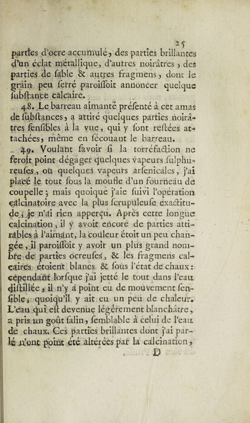 parties d’ocre accumulé > des parties brillantes d’un éclat métallique, d’autres noirâtres y des parties de fable 6c autjres fragmens , dont le grain peu ferré paroifioit annoncer quelque fubftance calcaire. » - • 48. Le barreau aimanté prélenté à cet amas defubftancesj a attiré quelques parties noirâ¬ tres fenfibles à la vue, qui y font reliées at¬ tachées y même en fëcouant le barreau. , 49. Voulant lavoir fi la torréfaction 11e feroit point dégager quelques vapeurs fulphu- reufes, oü quelques vapeurs arfenicales, j’ai placé le tout fous la moufle d’un fourneau de coupelle *5 mais quoique j’aie fuivi l’opération eâlcinatoire avec la plus fcrupuleufe exactitu¬ de j je n’ai rien appçrçu. Après cette longue calcination, il y avoit encore de parties atti¬ râmes à l’aimant , la couleur étoit un peu chan¬ gée , il paroiflôit y avoir un plus grand nom¬ bre de parties ocreufes, 6c les fragmens cal¬ caires étoient blancs 6t fous l’état de chaux : cependant lorfque j’ai jetté le tout dans l’eau difblllée j il n’y à point eu de mouvement fen- fible, quoiqu’il y ait eu un peu de chaleiitv L’eau qui eft devenue légèrement blanchâtre, z pris un goût falin y femblable à celui de l’eau de chaux. Ges parties brillantes dont j’ai par¬ lé n’ont point été altérées par la calcination ? . - D