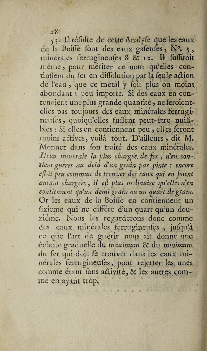 y* Il refaite de cette Anaîyfe que les eaux de la Baille font des eaux gafeufes 5 N®. 5 , minérales ferrugineufes 8 & 12. Il fufEroit même ^ pour mériter ce nom qu’elles con¬ tinrent du fer en diffolution par la feule action de l’eau ^ que ce métal y foit plus ou moins abondant ; peu importe. Si des eaux en con- teneient une plus grande quantité 5 neferoient- eltes pas toujours des eaux minérales fexrugir neufes > quoiqu’elles fulTent peut-être nuifi- blés ? Si elles en contiennent peu > elles feront moins actives, voilà tout. D’ailleurs > dit M. Monnet dans (on traité des eaux minérales. L'eau minérale la plus chargée, de fer , ré en con¬ tient gueres au delà d'un grain par pinte : encore efl-il peu commun de trouver des eaux qui en Joient autant chargées, il efl plus ordinaire quelles réen contiennent qu'un demi grain ou un quart de grain. Or les eaux de la Boifle en contiennent un fîxieme qui ne diffère d’un quart qu’un dou¬ zième. Nous les regarderons donc comme des eaux minérales ferrugineufes , jufqul ce que l’art de guérir nous ait donné une échelle graduelle du maximum ëe du minimum du fer qui doit fe trouver dans les eaux mi¬ nérales ferrugineufes, pour rejetter les. upes comme étant fans adivité,6c les autres com¬ me en ayant trop.