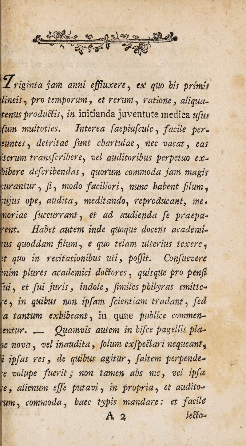 I V JL riginta jam anni effluxere y ex qUo his primis Vineis ■> pro temporum, et rerumy ratione, aliqua~ Itenusprodufilisy in initianda juventute medica ufius \fim multoties. Interea faepiufculey facile per- . mntesy detritae funt chartulae y wec vacat, eas Iterum transfcriberey vel auditoribus perpetuo ex- Ibibere defcribendas, quorum commoda jam magis curantury fiy modo faciliori y nunc habent filum 1 cujus ope, audita, meditandoy reproducant, me* I' i mriae f'Accurrant y ef audienda fe praepa- Habet autem inde quoque docens academU I /* im quoddam filum y e quo telam ulterius texere y \t quo in recitationibus uti, poffit. Confuevert mim plure s academici do filor es, quisque pro penfi Tui y et fui juris, indole, fimiles philyras emitte- (*e 0 m quibus non ipfam fidentiam tradant, /h£ a tantum exhibeant y in quae publice commen* \entur. _ Quamvis autem in hijce pagellis pld* Ve nova, vel inaudita, folum exfpefiiari nequeant$ \l ipfias res, de quibus agitur y f altem perpende« ve volupe fuerit; non tamen abs me, vel ipfia ,•e, alienum effie putavi y in propria y et audito<* vumy commoday haec typis mandare: et facite A % lefiio«*■