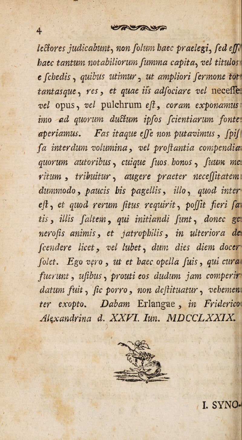 leftores judicabunt, non folum haec praelegi, fed ejp haec tantum notabiliorum fumma capita, vel titulos e fchedis , quibus utimur, ut ampliori fermone tot tantasque, res, et quae iis adfociare vel neceffe vel opus, vel pulchrum e fi, coram exponamus imo ad quorum dubium ipfos fcicntiarum fonte aperiamus. Fas itaque ejje non putavimus , fpij fa interdum volumina, vel proflantia compendia- quorum autoribus, cuique fuos. honos y fuum me, ritum , tribuitur, augere praeter necefjitatem dummodo, paucis bis pagellis, illo, quod inter eft, et quod rerum jitus requirit, pofflt fieri fan tis, illis faltem y qui initiandi fiunt, donec gei nero fis animis , et jatrophilis , in ulteriora de fcendere licet , vel lubet, dum dies diem docer folct. Ego vero , ut et haec opella fiuis, qui curaa fuerunt, ufiibus, prouti eos dudum jam comperir datum fuit, fic porro, non deflituatur, vehemem ter exopto„ Dabam Erlangae , in Friderico\ Alexandrina d. XXVI. Iun. MDCCLXXIX\ I. SYNO-i