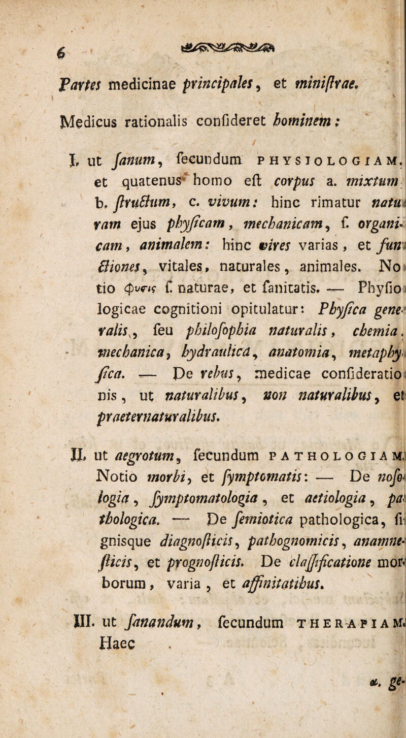 Partes medicinae principales, et miniflrae. \ Medicus rationalis confideret hominem; I, ut Janum, fecundum physiologiam» et quatenus4 homo eft corpus a, mixtum b, ftruftum, c. vivum: hinc rimatur natui vam ejus phyficam, mechanicam , f. organi* cam, animalem: hinc ctfVtf varias, et fun (times % vitales, naturales, animales. No tio r f naturae, et fanitatis. — Phy fio logicae cognitioni opitulatur: Pbyfica gene■ ratis., feu pbilofophia naturalis, chemia, mechanica ? hydraulica9 anatomia, metaphy fica. -— Pe medicae confideratio nis, ut naturalibus , #o/; naturalibus , et pr aeternatur alibus. IL ut aegrotum , fecundum pathologia m; Notio morbi) et fymptematis: — De nofo* logia , Jymptomatologia , et aetiologia , /w fhologica. — De Jemiotica pathologica, fii gnisque diagnofiicis, pathognomicis, anamne* Jlicis, et pyognofticis, De clarificatione mon borum, varia , et affinitatibus. III. ut fanandum, fecundum therapiam.; Haec