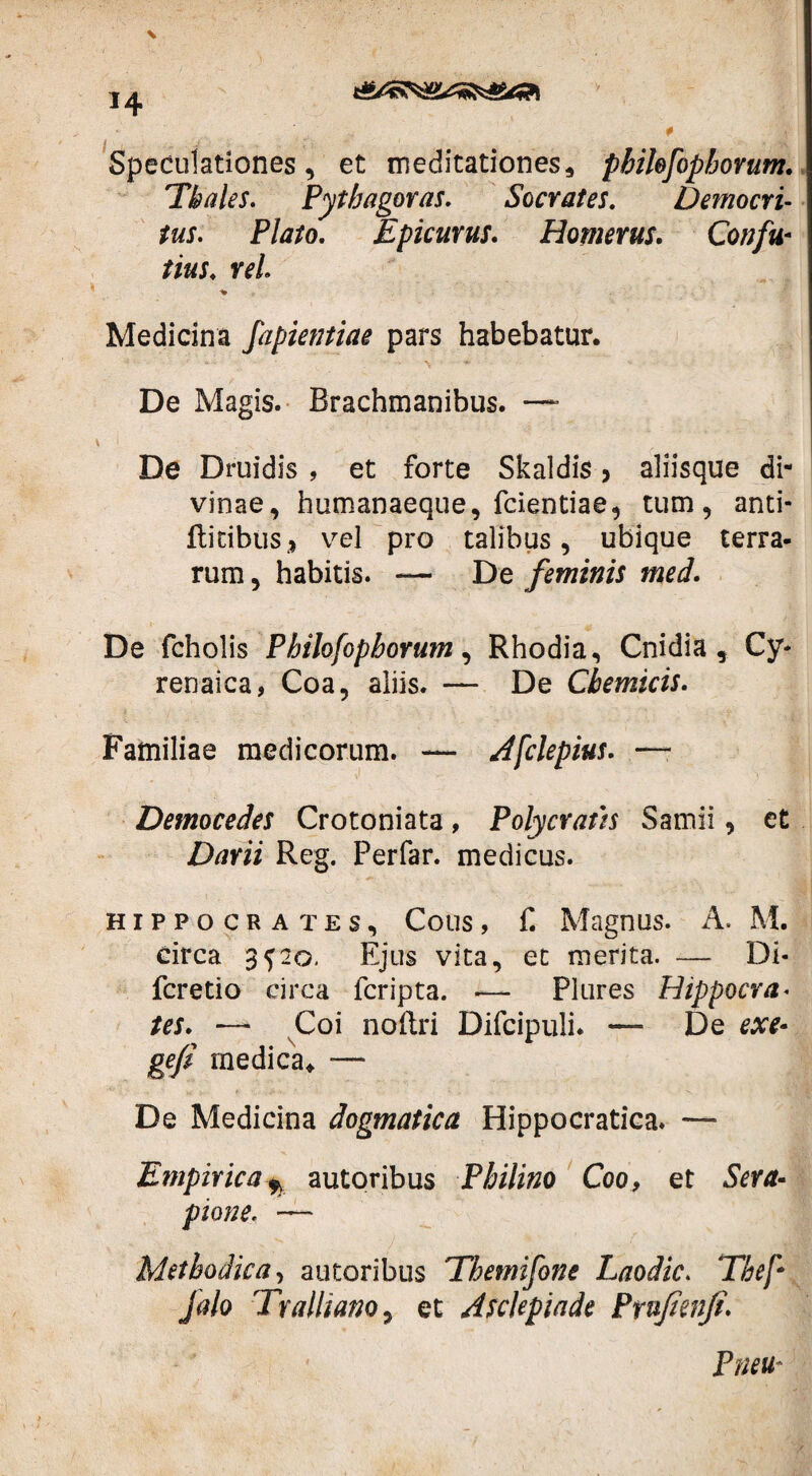 *4 Speculationes, et meditationes, phihfopborum. 'Thales. Pythagoras. Socrates. Democri¬ tus. Plato. Epicurus. Homerus. Confu■ tws. rei Medicina fapientiae pars habebatur. De Magis. Brachmanibus. —■ De Druidis , et forte Skaldis, aliisque di¬ vinae, humanaeque, fcientiae, tum, anti- ftitibiis* vel pro talibus, ubique terra¬ rum , habitis. — De feminis med. De feholis Philosophorum, Rhodia, Cnidia , Cy¬ renaica, Coa, aliis. — De Cbemicis. Familiae medicorum. — Afclepius. —- Democedes Crotoniata, Polycratis Samii, et Darii Reg. Perfar. medicus. Hippocrates, Cous, f. Magnus. A. M. Circa 3^20. Ejus vita, et merita. — Di- fcretio circa fcripta. — Plures Hippocra. tes. —* Coi noftri Difcipuli. — De exe- gefi medica* — De Medicina dogmatica Hippocratica. — Empirica^ autoribus Philino Coo, et Sera¬ pione. — Methodica, autoribus 'Tbemifone Laodic. Thef* jalo Tralliano, et Asclepiade Prufimfi. Pneu-